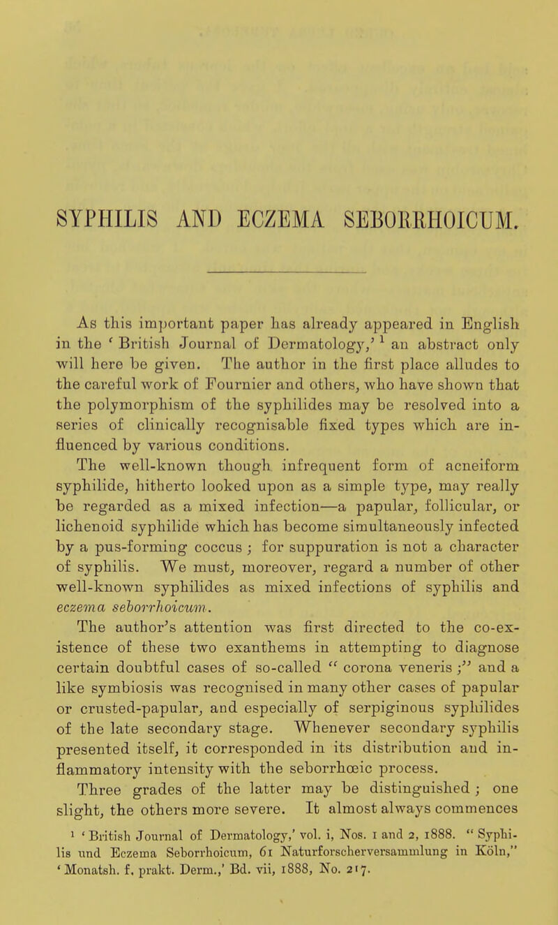 SYPHILIS AND ECZEMA SEBORRHOICUM. As this important paper has already appeared in English in the ' British Journal of Dermatology/ 1 an abstract only will here he given. The author in the first place alludes to the careful work of Fournier and others, who have shown that the polymorphism of the syphilides may be resolved into a series of clinically l'ecognisable fixed types which are in- fluenced by various conditions. The well-known though infrequent form of acneiform syphilide, hitherto looked upon as a simple type, may really be regarded as a mixed infection—a papular, follicular, or lichenoid syphilide which has become simultaneously infected by a pus-forming coccus ; for suppuration is not a character of syphilis. We must, moreover, regard a number of other well-known syphilides as mixed infections of syphilis and eczema seborrhoicum. The author's attention was first directed to the co-ex- istence of these two exanthems in attempting to diagnose certain doubtful cases of so-called  corona veneris and a like symbiosis was recognised in many other cases of papular or crusted-papular, and especially of serpiginous syphilides of the late secondary stage. Whenever secondary syphilis presented itself, it corresponded in its distribution and in- flammatory intensity with the seborrhceic process. Three grades of the latter may be distinguished ; one slight, the others more severe. It almost always commences 1 ' British Journal of Dermatology,' vol. i, Nos. i and 2, 1888.  Syphi- lis und Eczema Seborrhoicum, 61 Naturforscherversammlung in Koln, 'Monatsh. f. prakt. Derm.,' Bd. vii, 1888, No. 217.