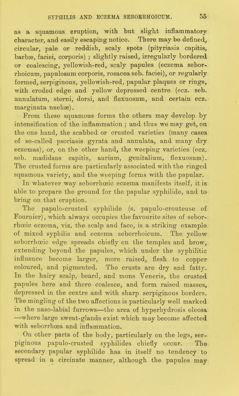 as a squamous eruption, with but slight inflammatory character, and easily escaping notice. There may be defined, circular, pale or reddish, scaly spots (pityriasis capitis, barbae, faciei, corporis) ; slightly raised, irregularly bordered or coalescing, yellowish-red, scaly papules (eczema sebor- rhoicum, papulosum corporis, rosacea seb. faciei), or regularly formed, serpiginous, yellowish-red, papular plaques or rings, with eroded edge and yellow depressed centre (ecz. seb. annulatum, sterni, dorsi, and flexuosum, and certain ecz. marginata nuchaa). From these squamous forms the others may develop by intensification of the inflammation ; and thus we may get, on the one hand, the scabbed or crusted varieties (many cases of so-called psoriasis gyrata and anuulata, and many dry eczemas), or, on the other hand, the weeping varieties (ecz. seb. madidaus capitis, aurium, genitalium, flexuosum). The crusted forms are particularly associated with the ringed squamous variety, and the weeping forms with the papular. In whatever way seborrhceic eczema manifests itself, it is able to prepai'e the ground for the papular syphilide, and to bring on that eruption. The papulo-crusted syphilide (s. papulo-crouteuse of Fournier), which always occupies the favourite sites of sebor- rhceic eczema, viz. the scalp and face, is a striking example of mixed syphilis and eczema seborrhoicum. The yellow seborrhceic edge spreads chiefly on the temples and brow, extending beyond the papules, which under the syphilitic influence become larger, more raised, flesh to copper coloured, and pigmented. The crusts are dry and fatty. In the hairy scalp, beard, and mons Veneris, the crusted papules here and there coalesce, and form raised masses, depressed in the centre and with sharp serpiginous borders. The mingling of the two affections is particularly well marked in the naso-labial furrows—the area of hyperhydrosis oleosa —where large sweat-glands exist which may become affected with seborrhcea and inflammation. On other parts of the body, particularly on the legs, ser- piginous papulo-crusted syphilides chiefly occur. The secondary papular syphilide has in itself no tendency to spread in a circinate manner, although the papules may