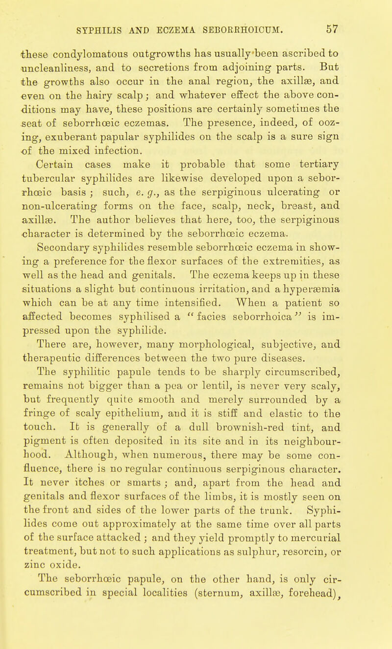these condylomatous outgrowths has usually been ascribed to uncleanliuess, and to secretions from adjoining parts. But the growths also occur in the anal region, the axillae, and even on the hairy scalp; and whatever effect the above con- ditions may have, these positions are certainly sometimes the seat of seborrhceic eczemas. The presence, indeed, of ooz- ing, exuberant papular syphilides on the scalp is a sure sign of the mixed infection. Certain cases make it probable that some tertiary tubercular syphilides are likewise developed upon a sebor- rhceic basis ; such, e. g., as the serpiginous ulcerating or non-ulcerating forms on the face, scalp, neck, breast, and axillae. The author believes that here, too, the serpiginous ■character is determined by the seborrhoeic eczema. Secondary syphilides resemble seborrhceic eczema in show- ing a preference for the flexor surfaces of the extremities, as well as the head and genitals. The eczema keeps up in these situations a slight but continuous irritation, and a hyperemia which can be at any time intensified. When a patient so affected becomes syphilised a  facies seborrhoica is im- pressed upon the syphilide. There are, however, many morphological, subjective, and therapeutic differences between the two pure diseases. The syphilitic papule tends to be sharply circumscribed, remains not bigger than a pea or lentil, is never very scaly, but frequently quite smooth and merely surrounded by a fringe of scaly epithelium, and it is stiff and elastic to the touch. It is generally of a dull brownish-red tint, and pigment is often deposited in its site and in its neighbour- hood. Although, when numerous, there may be some con- fluence, there is no regular continuous serpiginous character. It never itches or smarts ; and, apart from the head and genitals and flexor surfaces of the limbs, it is mostly seen on the front and sides of the lower parts of the trunk. Syphi- lides come out approximately at the same time over all parts of the surface attacked ; and they yield promptly to mercurial treatment, but not to such applications as sulphur, resorcin, or zinc oxide. The seborrhoeic papule, on the other hand, is only cir- cumscribed in special localities (sternum, axillae, forehead),