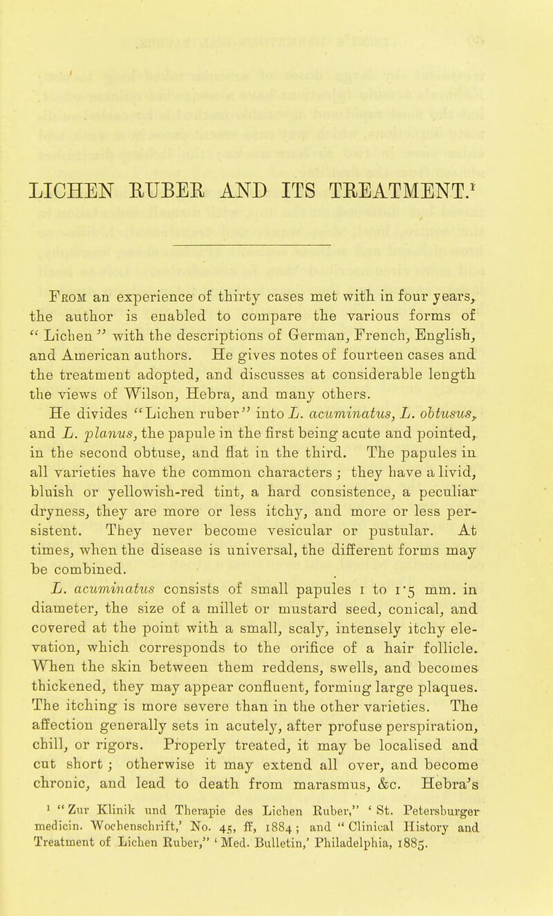 LICHEN EUBEE AND ITS TKEATMENT.1 From an experience of thirty cases met with in four years, the author is enabled to compare the various forms of  Lichen  with the descriptions of German, French, English, and American authors. He gives notes of fourteen cases and the treatment adopted, and discusses at considerable length the views of Wilson, Hebra, and many others. He divides Lichen ruber intoL. acuminatus, L. obtusus, and L. planus, the papule in the first being acute and pointed, in the second obtuse, and flat in the third. The papules in all varieties have the common characters ; they have a livid, bluish or yellowish-red tint, a hard consistence, a peculiar dryness, they are more or less itchy, and more or less per- sistent. They never become vesicular or pustular. At times, when the disease is universal, the different forms may be combined. L. acuminatus consists of small papules i to 1*5 mm. in diameter, the size of a millet or mustard seed, conical, and covered at the point with a small, scaly, intensely itchy ele- vation, which corresponds to the orifice of a hair follicle. When the skin between them reddens, swells, and becomes thickened, they may appear confluent, forming large plaques. The itching is more severe than in the other varieties. The affection generally sets in acutely, after profuse perspiration, chill, or rigors. Properly treated, it may be localised and cut short ; otherwise it may extend all over, and become chronic, and lead to death from marasmus, &c. Hebra's 1  Zuv Klinik und Therapie des Lichen Euber, ' St. Petersburger medicin. Wochenschrift,' No. 45, ft', 1884; and Clinical History and Treatment of Lichen Euber, 'Med. Bulletin,' Philadelphia, 1885.