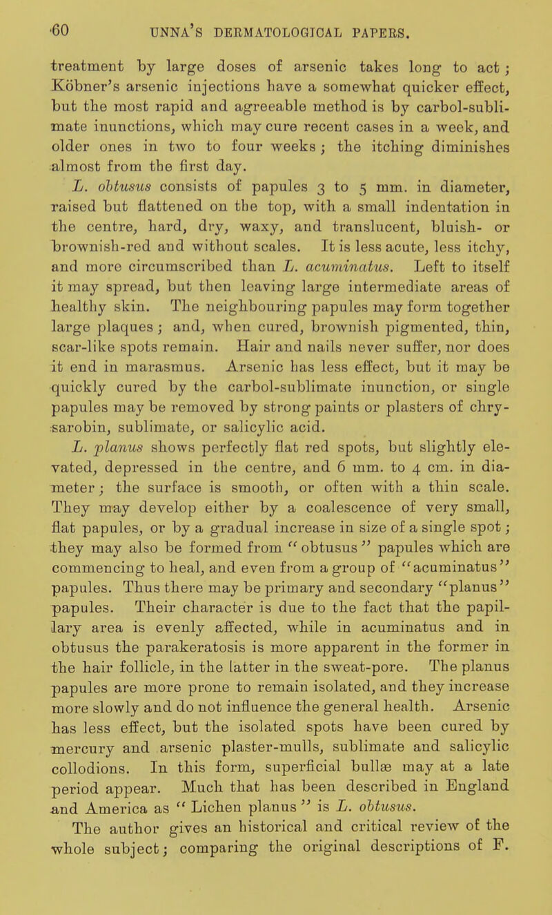 treatment by large doses of arsenic takes long to act ; Kobner's arsenic injections have a somewhat quicker effect, but the most rapid and agreeable method is by carbol-subli- mate inunctions, which may cure recent cases in a week, and older ones in two to four weeks ; the itching diminishes almost from the first day. L. obtusus consists of papules 3 to 5 mm. in diameter, raised but flattened on the top, with a small indentation in the centre, hard, dry, waxy, and translucent, bluish- or brownish-red and without scales. It is less acute, less itchy, and more circumscribed than L. acuminatus. Left to itself it may spread, but then leaving large intermediate areas of healthy skin. The neighbouring papules may form together large plaques ; and, when cured, brownish pigmented, thin, scar-like spots remain. Hair and nails never suffer, nor does it end in marasmus. Arsenic has less effect, but it may be quickly cured by the carbol-sublimate inunction, or single papules may be removed by strong paints or plasters of chry- sarobin, sublimate, or salicylic acid. L. planus shows perfectly flat red spots, but slightly ele- vated, depressed in the centre, and 6 mm. to 4 cm. in dia- meter ; the surface is smooth, or often with a thiu scale. They may develop either by a coalescence of very small, flat papules, or by a gradual increase in size of a single spot; they may also be formed from  obtusus  papules which are commencing to heal, and even from a group of acuminatus papules. Thus there may be primary and secondary planus  papules. Their character is due to the fact that the papil- lary area is evenly affected, while in acuminatus and in obtusus the parakeratosis is more apparent in the former in the hair follicle, in the Latter in the sweat-pore. The planus papules are more prone to remain isolated, and they increase more slowly and do not influence the general health. Arsenic has less effect, but the isolated spots have been cured by mercury and arsenic plaster-mulls, sublimate and salicylic collodions. In this forru, superficial bullae may at a late period appear. Much that has been described in England -and America as  Lichen planus  is L. obtusus. The author gives an historical and critical review of the whole subject; comparing the original descriptions of F.