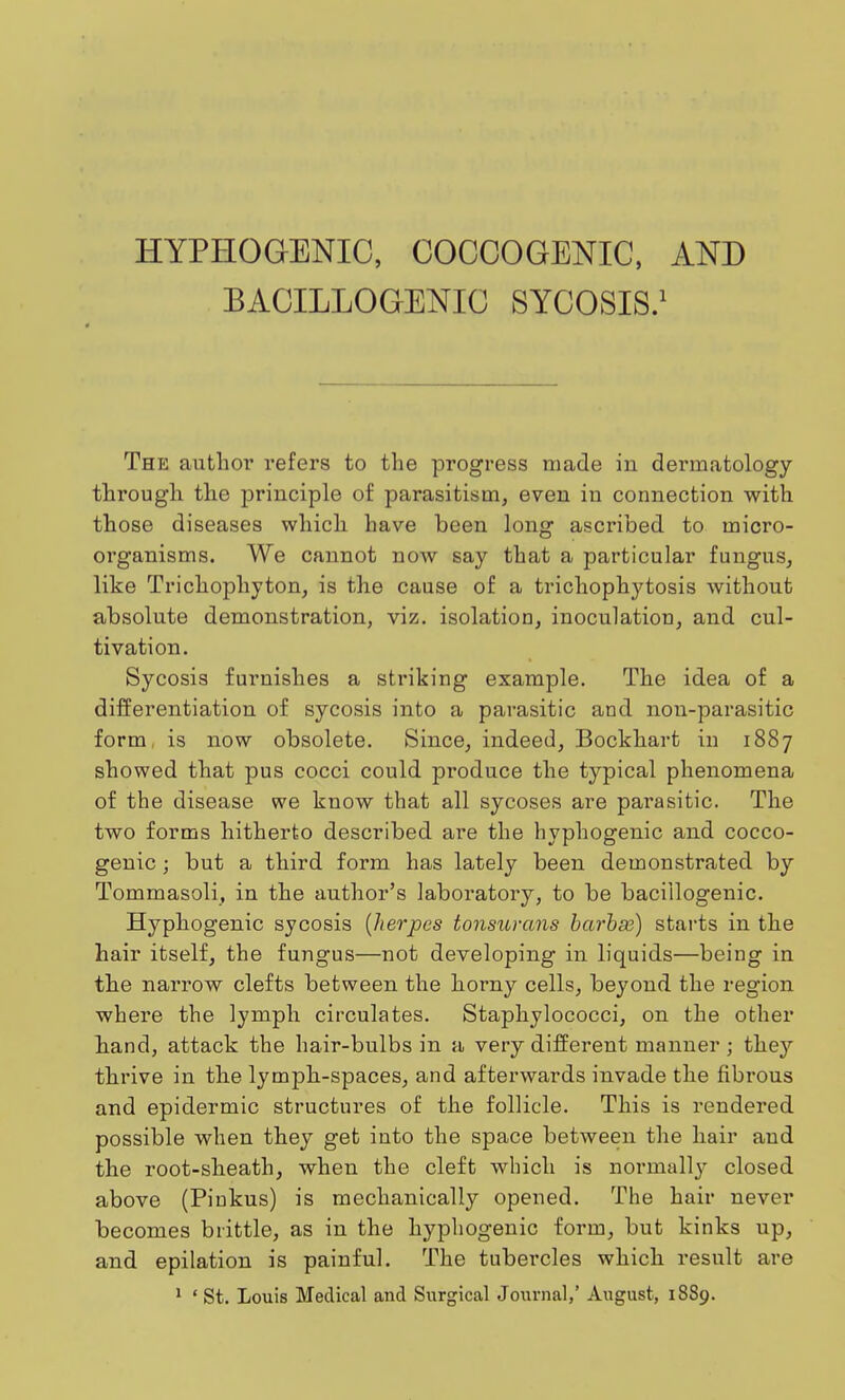 HYPHOGENIC, COCCOGENIC, AND BACILLOGENIC SYCOSIS.1 The author refers to the progress made in dermatology through the principle of parasitism, even in connection with those diseases which have been long ascribed to rnicro- oi'ganisms. We cannot noAV say that a particular fungus, like Trichophyton, is the cause of a trichophytosis without absolute demonstration, viz. isolation, inoculation, and cul- tivation. Sycosis furnishes a striking example. The idea of a differentiation of sycosis into a parasitic and non-parasitic form, is now obsolete. Since, indeed, Bockhart in 1887 showed that pus cocci could produce the typical phenomena of the disease we know that all sycoses are parasitic. The two forms hitherto described are the hyphogenic and cocco- genic ; but a third form has lately been demonstrated by Tommasoli, in the author's laboratory, to be baciilogenic. Hyphogenic sycosis {herpes tonsurans barb as) starts in the hair itself, the fungus—not developing in liquids—being in the narrow clefts between the horny cells, beyond the region where the lymph circulates. Staphylococci, on the other hand, attack the hair-bulbs in a very different manner j they thrive in the lymph-spaces, and afterwards invade the fibrous and epidermic structures of the follicle. This is rendered possible when they get into the space between the hair and the root-sheath, when the cleft which is normally closed above (Pinkus) is mechanically opened. The hair never becomes brittle, as in the hyphogenic form, but kinks up, and epilation is painful. The tubercles which result are 1 ' St. Louis Medical and Surgical Journal,' August, 1889.