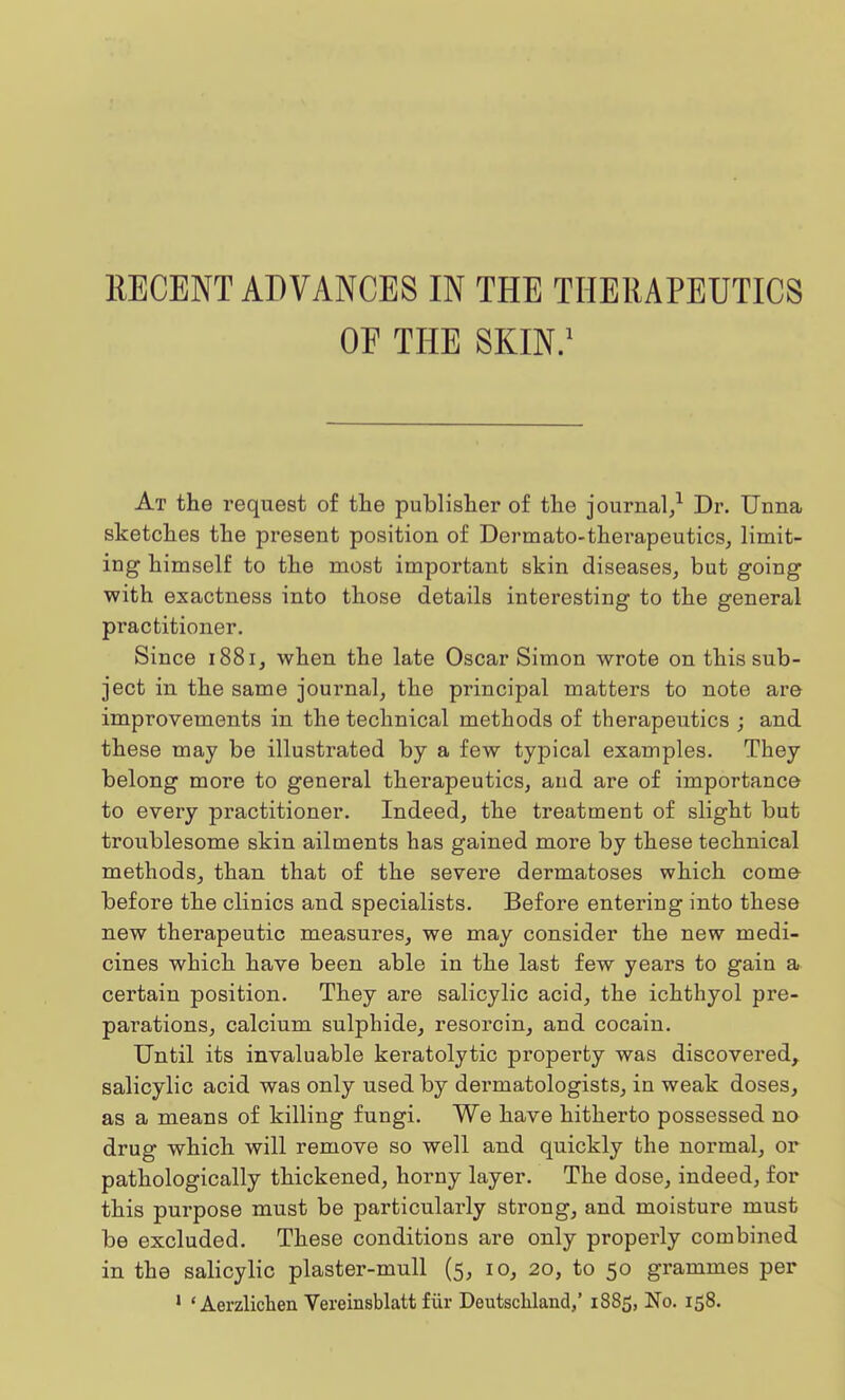 RECENT ADVANCES IN THE THERAPEUTICS OF THE SKIN.1 At the request of the publisher of the journal,1 Dr. Unna sketches the present position of Dermato-therapeutics, limit- ing himself to the most important skin diseases, but going with exactness into those details interesting to the general practitioner. Since 1881, when the late Oscar Simon wrote on this sub- ject in the same journal, the principal matters to note are improvements in the technical methods of therapeutics ; and these may be illustrated by a few typical examples. They belong more to general therapeutics, and are of importance to every practitioner. Indeed, the treatment of slight but troublesome skin ailments has gained more by these technical methods, than that of the severe dermatoses which come before the clinics and specialists. Before entering into these new therapeutic measures, we may consider the new medi- cines which have been able in the last few years to gain a certain position. They are salicylic acid, the ichthyol pre- parations, calcium sulphide, resorcin, and cocain. Until its invaluable keratolytic property was discovered, salicylic acid was only used by dermatologists, in weak doses, as a means of killing fungi. We have hitherto possessed no drug which will remove so well and quickly the normal, or pathologically thickened, horny layer. The dose, indeed, for this purpose must be particularly strong, and moisture must be excluded. These conditions are only properly combined in the salicylic plaster-mull (5, 10, 20, to 50 grammes per