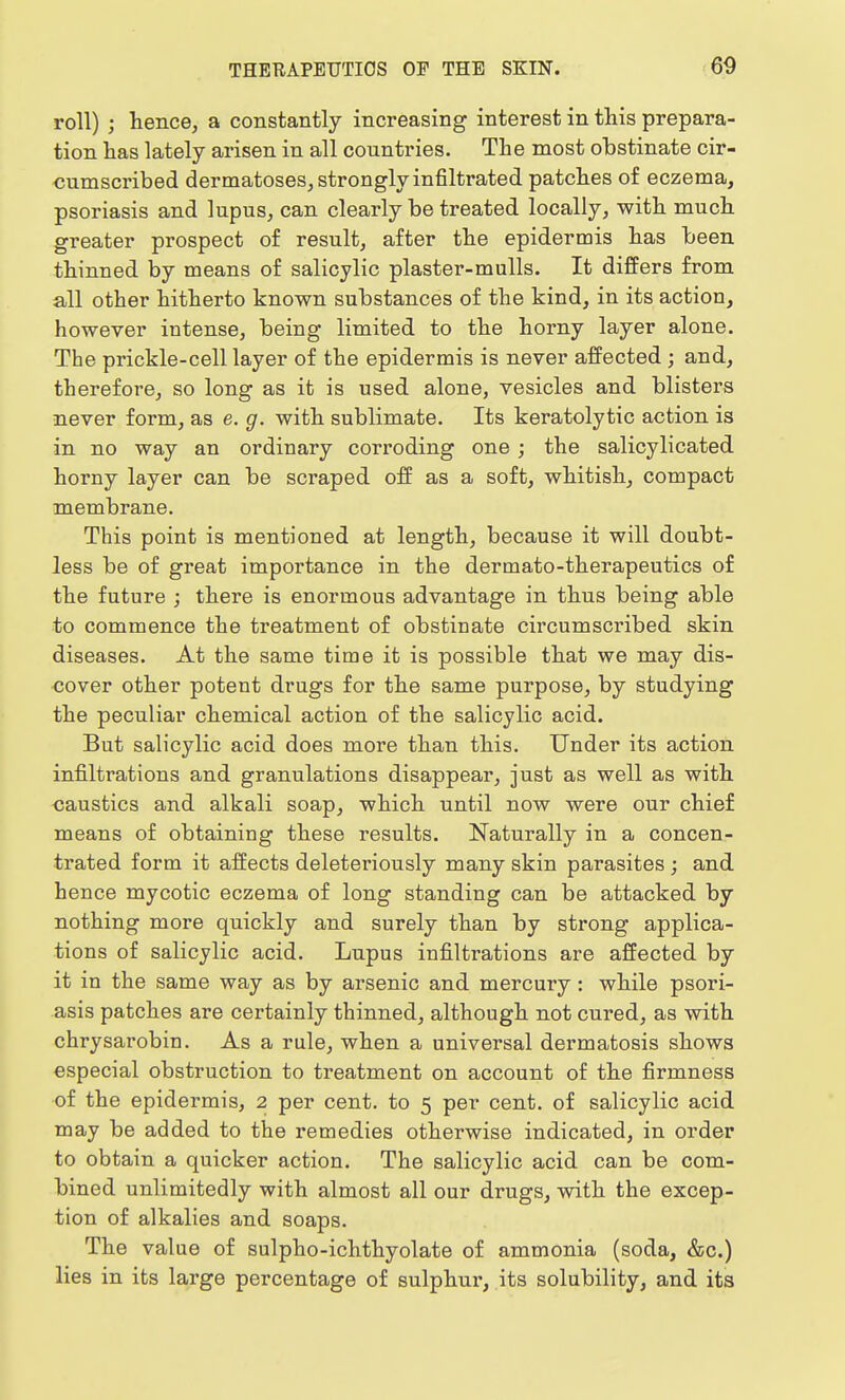 roll) ; hence, a constantly increasing interest in this prepara- tion has lately arisen in all countries. The most obstinate cir- cumscribed dermatoses, strongly infiltrated patches of eczema, psoriasis and lupus, can clearly be treated locally, with much greater prospect of result, after the epidermis has been thinned by means of salicylic plaster-mulls. It differs from all other hitherto known substances of the kind, in its action, however intense, being limited to the horny layer alone. The prickle-cell layer of the epidermis is never affected ; and, therefore, so long as it is used alone, vesicles and blisters never form, as e. g. with sublimate. Its keratolytic action is in no way an ordinary corroding one; the salicylicated horny layer can be scraped off as a soft, whitish, compact membrane. This point is mentioned at length, because it will doubt- less be of great importance in the dermato-therapeutics of the future ; there is enormous advantage in thus being able to commence the treatment of obstinate circumscribed skin diseases. At the same time it is possible that we may dis- cover other potent drugs for the same purpose, by studying the peculiar chemical action of the salicylic acid. But salicylic acid does more than this. Under its action infiltrations and granulations disappear, just as well as with caustics and alkali soap, which until now were our chief means of obtaining these results. Naturally in a concen- trated form it affects deleteriously many skin parasites ; and hence mycotic eczema of long standing can be attacked by nothing more quickly and surely than by strong applica- tions of salicylic acid. Lupus infiltrations are affected by it in the same way as by arsenic and mercury: while psori- asis patches are certainly thinned, although not cured, as with chrysarobin. As a rule, when a universal dermatosis shows especial obstruction to treatment on account of the firmness of the epidermis, 2 per cent, to 5 per cent, of salicylic acid may be added to the remedies otherwise indicated, in order to obtain a quicker action. The salicylic acid can be com- bined unlimitedly with almost all our drugs, with the excep- tion of alkalies and soaps. The value of sulpho-ichthyolate of ammonia (soda, &c.) lies in its large percentage of sulphur, its solubility, and its