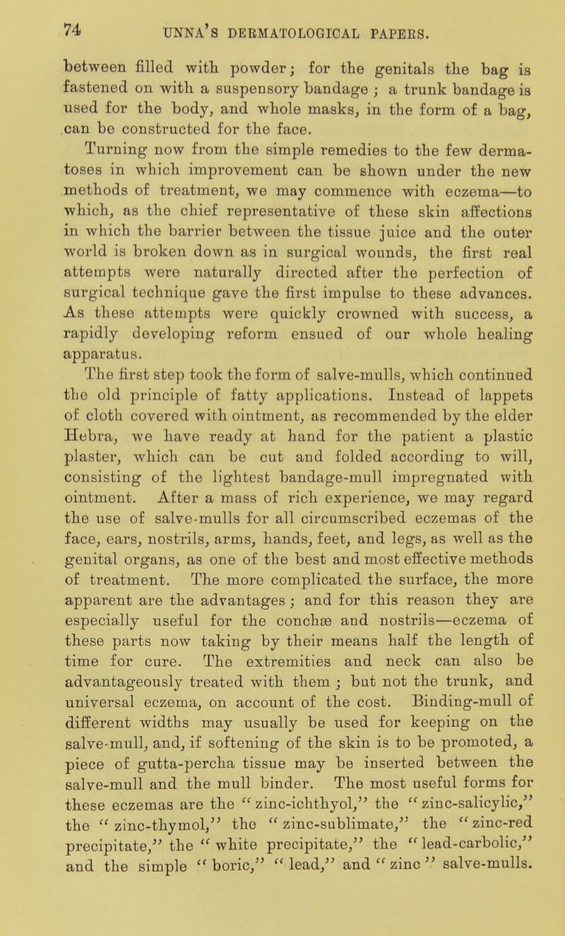 between filled with powder; for the genitals the bag is fastened on with a suspensory bandage ; a trunk bandage is used for the body, and whole masks, in the form of a bag, can be constructed for the face. Turning now from the simple remedies to the few derma- toses in which improvement can be shown under the new methods of treatment, we may commence with eczema—to which, as the chief representative of these skin affections in which the barrier between the tissue juice and the outer world is broken down as in surgical wounds, the first real attempts were naturally directed after the perfection of surgical technique gave the first impulse to these advances. As these attempts were quickly crowned with success, a rapidly developing reform ensued of our whole healing apparatus. The first step took the form of salve-mulls, which continued the old principle of fatty applications. Instead of lappets of cloth covered with ointment, as recommended by the elder Hebra, we have ready at hand for the patient a plastic plaster, which can be cut and folded according to will, consisting of the lightest bandage-mull impregnated with ointment. After a mass of rich experience, we may regard the use of salve-mulls for all circumscribed eczemas of the face, ears, nostrils, arms, hands, feet, and legs, as well as the genital organs, as one of the best and most effective methods of treatment. The more complicated the surface, the more apparent are the advantages ; and for this reason they are especially useful for the conchas and nostrils—eczema of these parts now taking by their means half the length of time for cure. The extremities and neck can also be advantageously treated with them ; but not the trunk, and universal eczema, on account of the cost. Binding-mull of different widths may usually be used for keeping on the salve-mull, and, if softening of the skin is to be promoted, a piece of gutta-percha tissue may be inserted between the salve-mull and the mull binder. The most useful forms for these eczemas are the  zinc-ichthyol, the  zinc-salicylic, the  zinc-thymol, the  zinc-sublimate/5 the  zinc-red precipitate, the  white precipitate, the lead-carbolic, and the simple  boric,  lead, and  zinc  salve-mulls.