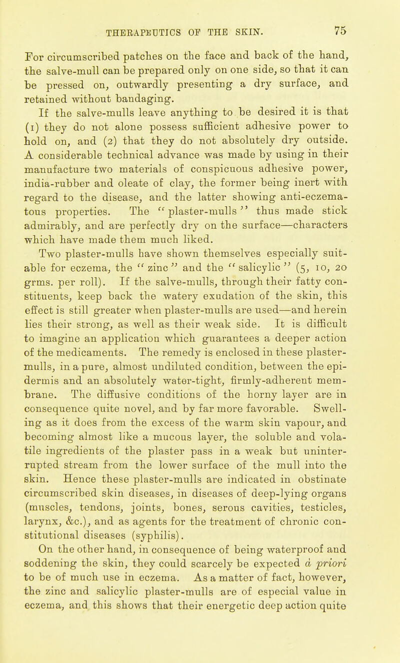 For circumscribed patches on the face and back of the hand, the salve-mull can be prepared only on one side, so that it can be pressed on, outwardly presenting a dry surface, and retained without bandaging. If the salve-mulls leave anything to be desired it is that (i) they do not alone possess sufficient adhesive power to hold on, and (2) that they do not absolutely dry outside. A considerable technical advance was made by using in their manufacture two materials of conspicuous adhesive power, india-rubber and oleate of clay, the former being inert with regard to the disease, and the latter showing anti-eczema- tous properties. The plaster-mulls thus made stick admirably, and are perfectly dry on the surface—characters which have made them much liked. Two plaster-mulls have shown themselves especially suit- able for eczema, the  zinc and the salicylic (5, 10, 20 grms. per roll). If the salve-mulls, through their fatty con- stituents, keep back the watery exudation of the skin, this effect is still greater when plaster-mulls are used—and herein lies their strong, as well as their weak side. It is difficult to imagine an application which guarantees a deeper action of the medicaments. The remedy is enclosed in these plaster- mulls, in a pure, almost undiluted condition, between the epi- dermis and an absolutely water-tight, firmly-adherent mem- brane. The diffusive conditions of the horny layer are in consequence quite novel, and by far more favorable. Swell- ing as it does from the excess of the warm skin vapoui', and becoming almost like a mucous layer, the soluble and vola- tile ingredients of the plaster pass in a weak but uninter- rupted stream from the lower surface of the mull into the skin. Hence these plaster-mulls are indicated in obstinate circumscribed skin diseases, in diseases of deep-lying organs (muscles, tendons, joints, bones, serous cavities, testicles, larynx, &c), and as agents for the treatment of chronic con- stitutional diseases (syphilis). On the other hand, in consequence of being waterproof and soddening the skin, they could scarcely be expected d priori to be of much use in eczema. As a matter of fact, however, the zinc and salicylic plaster-mulls are of especial value in eczema, and this shows that their energetic deep action quite