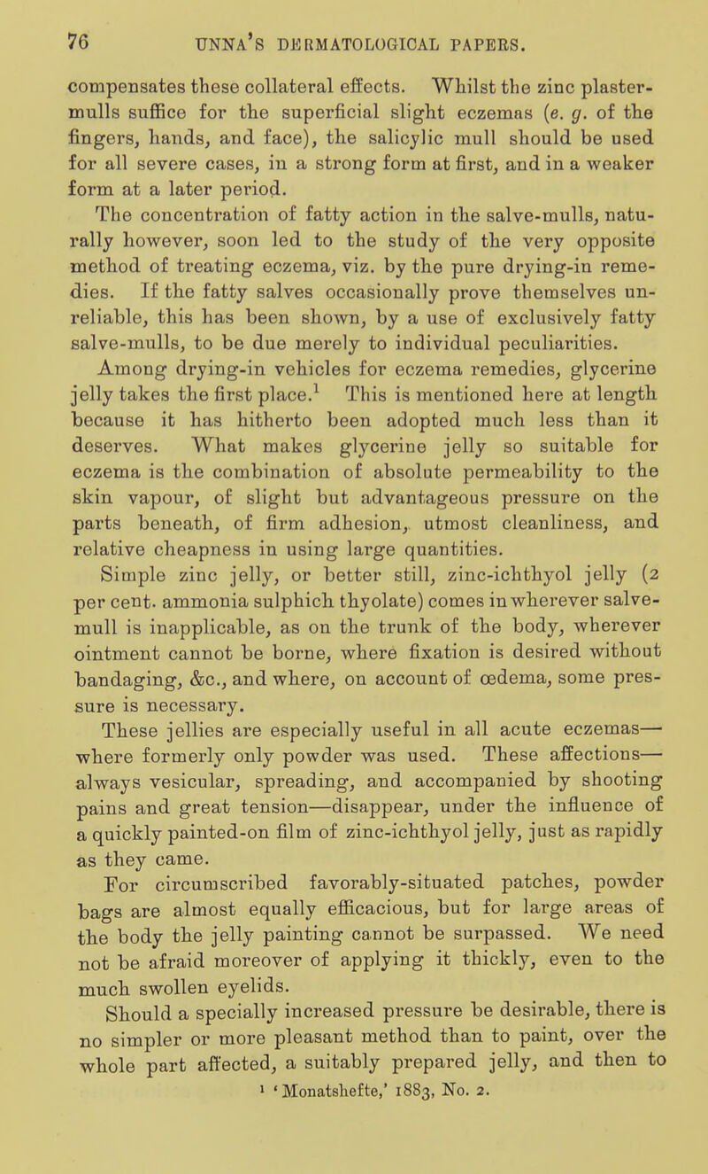 compensates these collateral effects. Whilst the zinc plaster- mulls suffice for the superficial slight eczemas (e. g. of the fingers, hands, and face), the salicylic mull should be used for all severe cases, in a strong form at first, and in a weaker form at a later period. The concentration of fatty action in the salve-mulls, natu- rally however, soon led to the study of the very opposite method of treating eczema, viz. by the pure drying-in reme- dies. If the fatty salves occasionally prove themselves un- reliable, this has been shown, by a use of exclusively fatty salve-mulls, to be due merely to individual peculiarities. Among drying-in vehicles for eczema remedies, glycerine jelly takes the first place.1 This is mentioned here at length because it has hitherto been adopted much less than it deserves. What makes glycerine jelly so suitable for eczema is the combination of absolute permeability to the skin vapour, of slight but advantageous pressure on the parts beneath, of firm adhesion, utmost cleanliness, and relative cheapness in using large quantities. Simple zinc jelly, or better still, zinc-ichthyol jelly (2 per cent, ammonia sulphich thyolate) comes in wherever salve- mull is inapplicable, as on the trunk of the body, wherever ointment cannot be borne, where fixation is desired without bandaging, &c, and where, on account of oedema, some pres- sure is necessary. These jellies are especially useful in all acute eczemas— where formerly only powder was used. These affections— always vesicular, spreading, and accompanied by shooting pains and great tension—disappear, under the influence of a quickly painted-on film of zinc-ichthyol jelly, just as rapidly as they came. For circumscribed favorably-situated patches, powder bags are almost equally efficacious, but for large areas of the body the jelly painting cannot be surpassed. We need not be afraid moreover of applying it thickly, even to the much swollen eyelids. Should a specially increased pressure be desirable, there is no simpler or more pleasant method than to paint, over the whole part affected, a suitably prepared jelly, and then to 1 «Monatshefte,' 1883, No. 2.