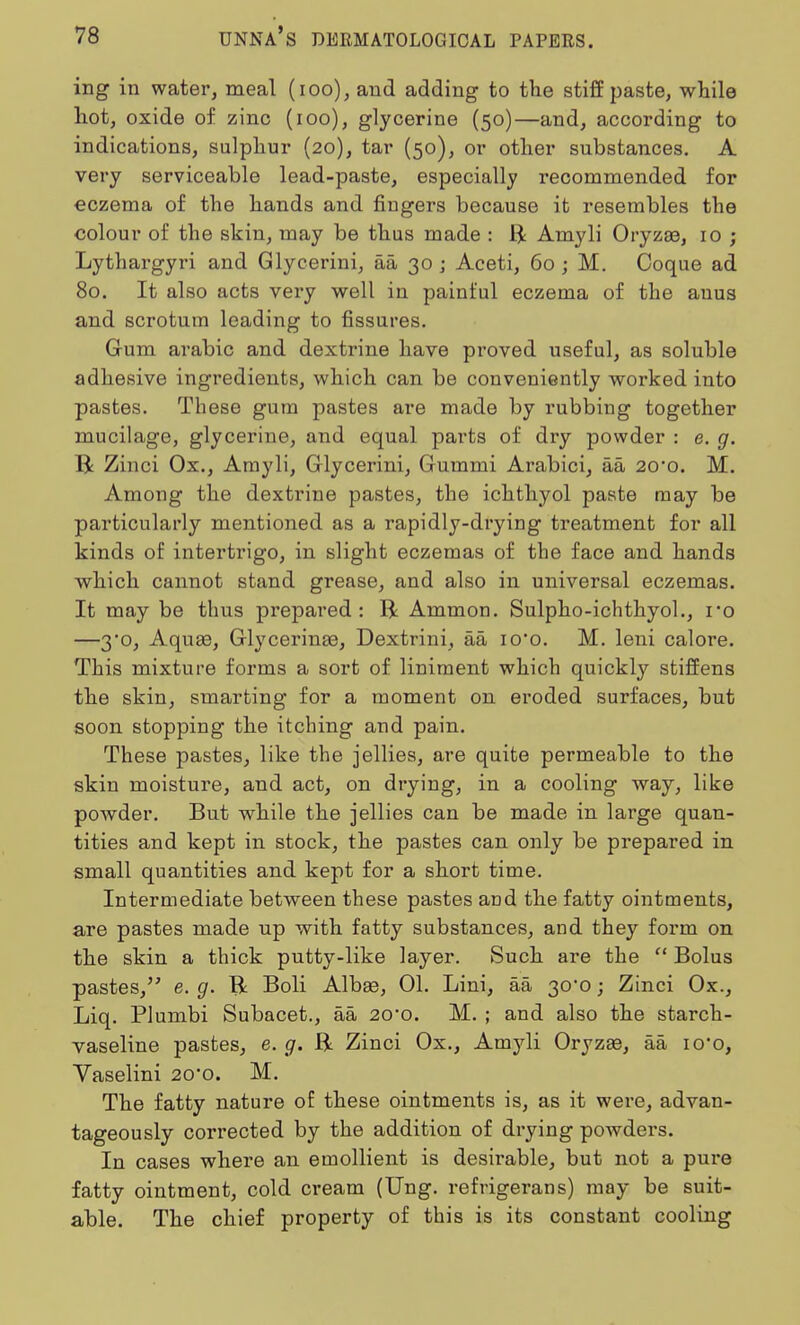 ing in water, meal (100), and adding to the stiff paste, while hot, oxide of zinc (100), glycerine (50)—and, according to indications, sulphur (20), tar (50), or other substances. A very serviceable lead-paste, especially recommended for eczema of the hands and fingers because it resembles the colour of the skin, may be thus made : ft Amyli Oryzas, 10 ; Lythargyri and Glycerini, aa 30 j Aceti, 60; M. Coque ad 80. It also acts very well in painful eczema of the auus and scrotum leading to fissures. Gum arabic and dextrine have proved useful, as soluble adhesive ingredients, which can be conveniently worked into pastes. These gum pastes are made by rubbing together mucilage, glycerine, and equal parts of dry powder : e. g. ft Zinci Ox., Amyli, Glycerini, Gummi Arabici, aa 20*0. M. Among the dextrine pastes, the ichthyol paste may be particularly mentioned as a rapidly-drying treatment for all kinds of intertrigo, in slight eczemas of the face and hands which cannot stand grease, and also in universal eczemas. It may be thus prepared: ft Ammon. Sulpho-ichthyol., ro —3o, AquaB, Glycerinaa, Dextrini, aa io*o. M. leni calore. This mixture forms a sort of liniment which quickly stiffens the skin, smarting for a moment on eroded surfaces, but soon stopping the itching and pain. These pastes, like the jellies, are quite permeable to the skin moisture, and act, on drying, in a cooling way, like powder. But while the jellies can be made in large quan- tities and kept in stock, the pastes can only be prepared in small quantities and kept for a short time. Intermediate between these pastes and the fatty ointments, are pastes made up with fatty substances, and they form on the skin a thick putty-like layer. Such are the  Bolus pastes, e. g. ft Boli Alba3, 01. Lini, aa 30*0; Zinci Ox., Liq. Plumbi Subacet., aa 20*0. M. ; and also the starch- vaseline pastes, e. g. ft Zinci Ox., Amyli Oryzse, aa io-o, Vaselini 20*0. M. The fatty nature of these ointments is, as it were, advan- tageously corrected by the addition of drying powders. In cases where an emollient is desirable, but not a pure fatty ointment, cold cream (Ung. refrigerans) may be suit- able. The chief property of this is its constant cooling