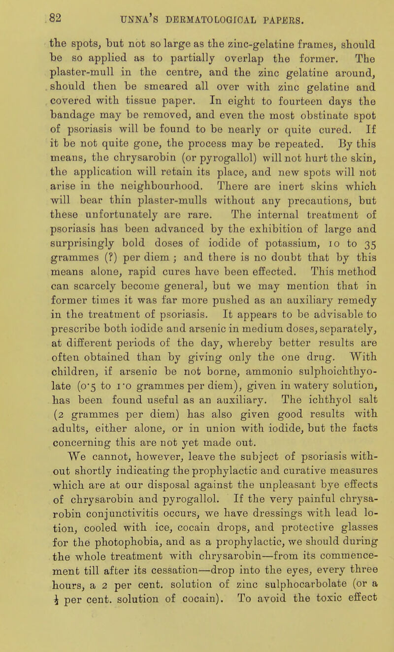 the spots, but not so large as the zinc-gelatine frames, should be so applied as to partially overlap the former. The plaster-mull in the centre, and the zinc gelatine around, should then be smeared all over with zinc gelatine and covered with tissue paper. In eight to fourteen days the bandage may be removed, and even the most obstinate spot of psoriasis will be found to be nearly or quite cured. If it be not quite gone, the process may be repeated. By this means, the chrysarobin (or pyrogallol) will not hurt the skin, the application will retain its place, and new spots will not arise in the neighbourhood. There are inert skins which will bear thin plaster-mulls without any precautions, but these unfortunately are rare. The internal treatment of psoriasis has been advanced by the exhibition of large and surprisingly bold doses of iodide of potassium, 10 to 35 grammes (?) per diem ; and there is no doubt that by this means alone, rapid cures have been effected. This method can scarcely become general, but we may mention that in former times it was far more pushed as an auxiliary remedy in the treatment of psoriasis. It appears to be advisable to prescribe both iodide and arsenic in medium doses, separately, at different periods of the day, whereby better results are often obtained than by giving only the one drug. With children, if arsenic be not borne, ammonio sulphoichthyo- late (0*5 to ro grammes per diem), given in watery solution, has been found useful as an auxiliary. The ichthyol salt (2 grammes per diem) has also given good results with adults, either alone, or in union with iodide, but the facts concerning this are not yet made out. We cannot, however, leave the subject of psoriasis with- out shortly indicating the prophylactic and curative measures which are at our disposal against the unpleasant bye effects of chrysarobin and pyrogallol. If the very painful chrysa- robin conjunctivitis occurs, we have dressings with lead lo- tion, cooled with ice, cocain drops, and protective glasses for the photophobia, and as a prophylactic, we should during the whole treatment with chrysarobin—from its commence- ment till after its cessation—drop into the eyes, every three hours, a 2 per cent, solution of zinc sulphocarbolate (or a i per cent, solution of cocain). To avoid the toxic effect