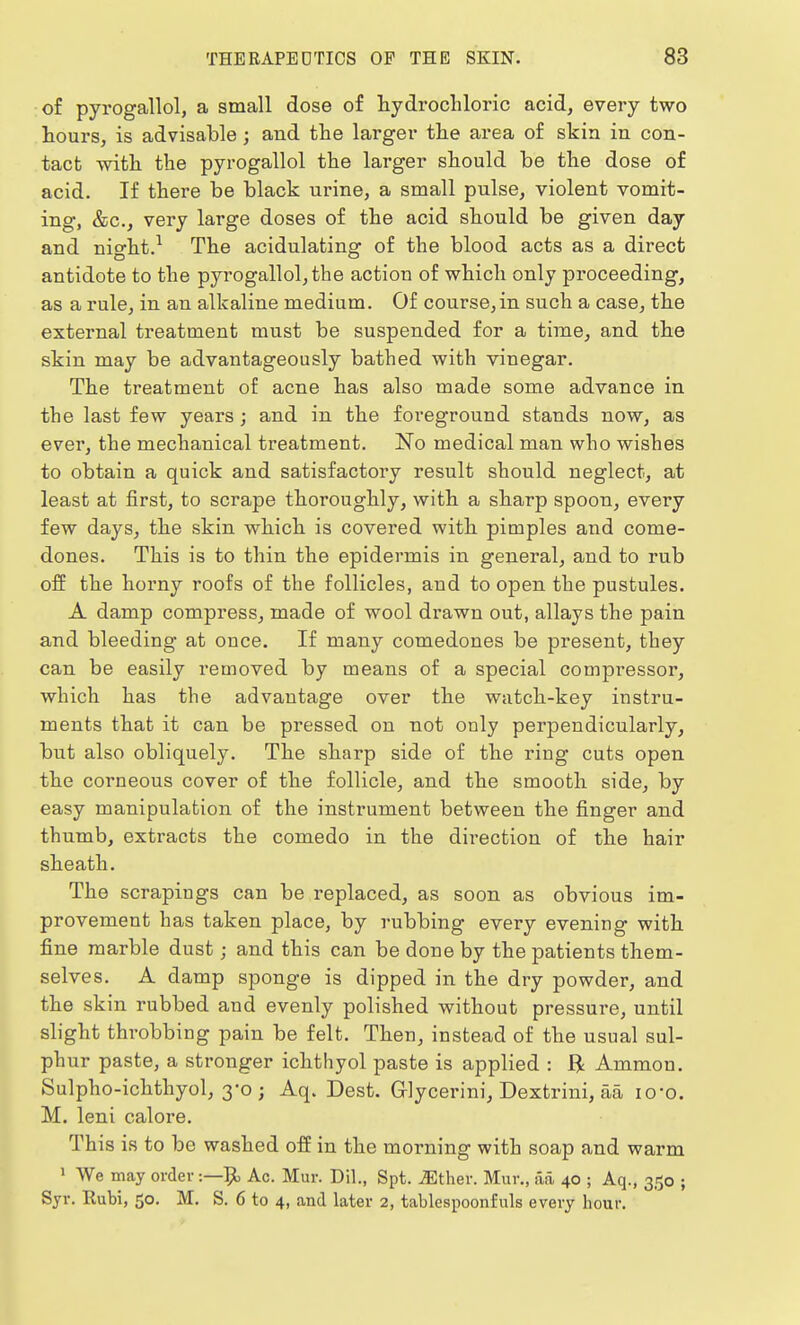 of pyrogallol, a small dose of hydrochloric acid, every two hours, is advisable; and the larger the area of skin in con- tact with the pyrogallol the larger should he the dose of acid. If there be black urine, a small pulse, violent vomit- ing, &c, very large doses of the acid should be given day and night.1 The acidulating of the blood acts as a direct antidote to the pyrogallol, the action of which only proceeding, as a rule, in an alkaline medium. Of course,in such a case, the external treatment must be suspended for a time, and the skin may be advantageously bathed with vinegar. The treatment of acne has also made some advance in the last few years; and in the foreground stands now, as ever, the mechanical treatment. No medical man who wishes to obtain a quick and satisfactory result should neglect, at least at first, to scrape thoroughly, with a sharp spoon, every few days, the skin which is covered with pimples and come- dones. This is to thin the epidermis in general, and to rub off the horny roofs of the follicles, and to open the pustules. A damp compress, made of wool drawn out, allays the pain and bleeding at once. If many comedones be present, they can be easily removed by means of a special compressor, which has the advantage over the watch-key instru- ments that it can be pressed on not only perpendicularly, but also obliquely. The sharp side of the ring cuts open the corneous cover of the follicle, and the smooth side, by easy manipulation of the instrument between the finger and thumb, extracts the comedo in the direction of the hair sheath. The scrapings can be replaced, as soon as obvious im- provement has taken place, by rubbing every evening with fine marble dust; and this can be done by the patients them- selves. A damp sponge is dipped in the dry powder, and the skin rubbed and evenly polished without pressure, until slight throbbing pain be felt. Then, instead of the usual sul- phur paste, a stronger ichthyol paste is applied : ft Ammon. Sulpho-ichthyol, 3-0 ; Aq. Dest. Grlycerini, Dextrini, aa io-o. M. leni calore. This is to be washed off in the morning with soap and warm 1 We may order :—Ac. Mur. Dil., Spt. JEther. Mur., aa, 40 ; Aq., 350 ; Syr. Rubi, 50. M. S. 6 to 4, and later 2, tablcspoonfuls every hour.