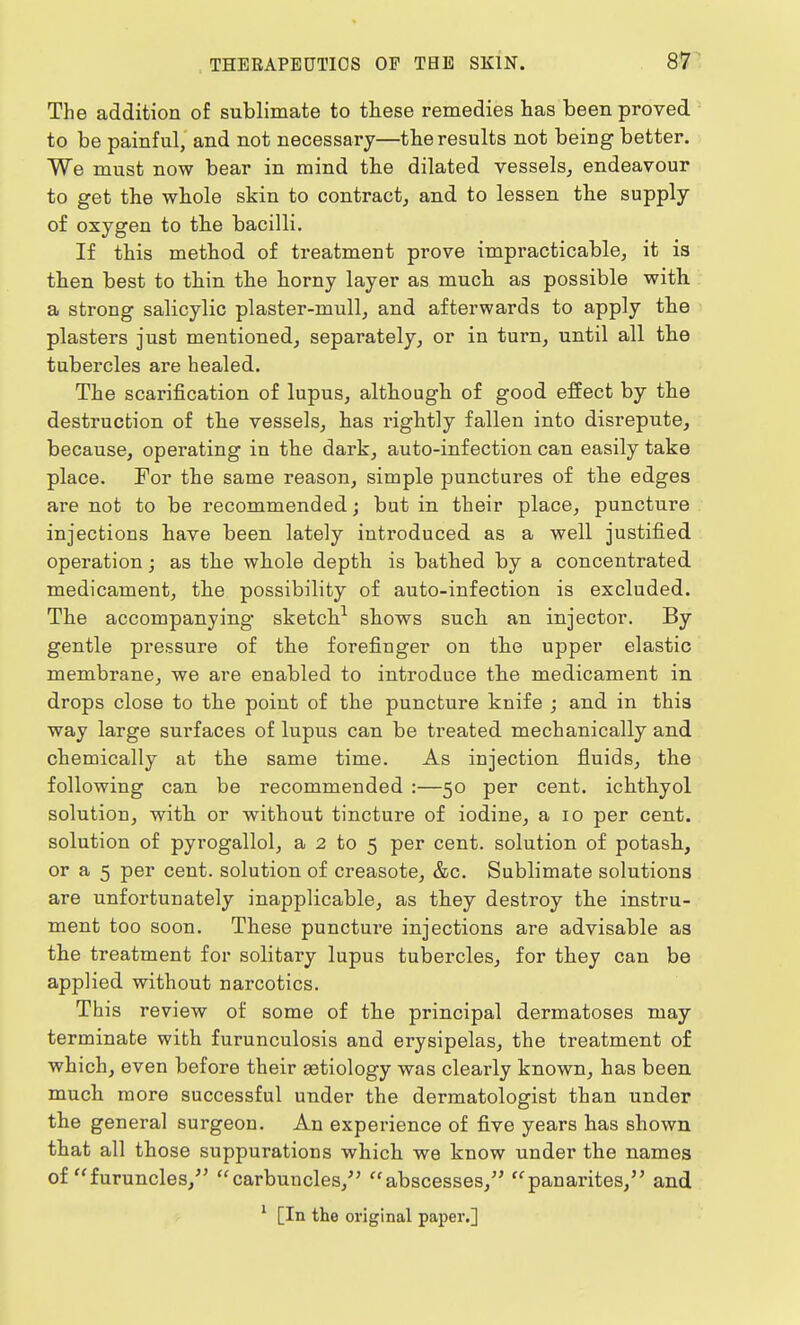 The addition of sublimate to these remedies has been proved to be painful, and not necessary—the results not being better. We must now bear in mind the dilated vessels, endeavour to get the whole skin to contract, and to lessen the supply of oxygen to the bacilli. If this method of treatment prove impracticable, it is then best to thin the horny layer as much as possible with a strong salicylic plaster-mull, and afterwards to apply the plasters just mentioned, separately, or in turn, until all the tubercles are healed. The scarification of lupus, although of good effect by the destruction of the vessels, has rightly fallen into disrepute, because, operating in the dark, auto-infection can easily take place. For the same reason, simple punctures of the edges are not to be recommended; but in their place, puncture injections have been lately introduced as a well justified operation; as the whole depth is bathed by a concentrated medicament, the possibility of auto-infection is excluded. The accompanying sketch1 shows such an injector. By gentle pressure of the forefinger on the upper elastic membrane, we are enabled to introduce the medicament in drops close to the point of the puncture knife ; and in this way large surfaces of lupus can be treated mechanically and chemically at the same time. As injection fluids, the following can be recommended :—50 per cent, ichthyol solution, with or without tincture of iodine, a 10 per cent, solution of pyrogallol, a 2 to 5 per cent, solution of potash, or a 5 per cent, solution of creasote, &c. Sublimate solutions are unfortunately inapplicable, as they destroy the instru- ment too soon. These puncture injections are advisable as the treatment for solitary lupus tubercles, for they can be applied without narcotics. This review of some of the principal dermatoses may terminate with furunculosis and erysipelas, the treatment of which, even before their aetiology was clearly known, has been much more successful under the dermatologist than under the general surgeon. An experience of five years has shown that all those suppurations which we know under the names of furuncles/' carbuncles/' abscesses, panarites, and 1 [In the original paper.]