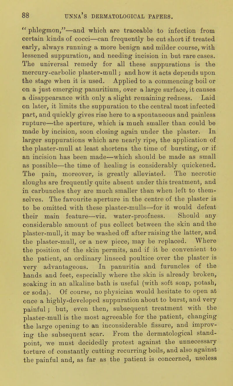  phlegmon/'—and which are traceable to infection from certain kinds of cocci—can frequently be cut short if treated early, always running a more benign and milder course, with lessened suppuration, and needing incision in but rare cases. The universal remedy for all these suppurations is the mercury-carbolic plaster-mull; and how it acts depends upon the stage when it is used. Applied to a commencing boil or on a just emerging panuritium, over a large surface, it causes a disappeai'ance with only a slight remaining redness. Laid on later, it limits the suppuration to the central most infected part, and quickly gives rise here to a spontaneous and painless rupture—the aperture, which is much smaller than could be made by incision, soon closing again under the plaster. In larger suppurations which are nearly ripe, the application of the plaster-mull at least shortens the time of bursting, or if an incision has been made—which should be made as small as possible—the time of healing is considerably quickened. The pain, moreover, is greatly alleviated. The necrotic sloughs are frequently quite absent under this treatment, and in carbuncles they are much smaller than when left to them- selves. The favourite aperture in the centre of the plaster is to be omitted with these plaster-mulls—for it would defeat their main feature—viz. water-proofness. Should any considerable amount of pus collect between the skin and the plaster-mull, it may be washed off after raising the latter, and the plaster-mull, or a new piece, may be replaced. Where the position of the skin permits, and if it be convenient to the patient, an ordinary linseed poultice over the plaster is very advantageous. In panuritia and furuncles of the hands and feet, especially where the skin is already broken, soaking in an alkaline bath is useful (with soft soap, potash, or soda). Of course, no physician would hesitate to open at once a highly-developed suppuration about to burst, and very painful ; but, even then, subsequent treatment with the plaster-mull is the most agreeable for the patient, changing the large opening to an inconsiderable fissure, and improv- ing the subsequent scar. From the dermatological stand- point, we must decidedly protest against the unnecessary torture of constantly cutting recurring boils, and also against the painful and, as far as the patient is concerned, useless