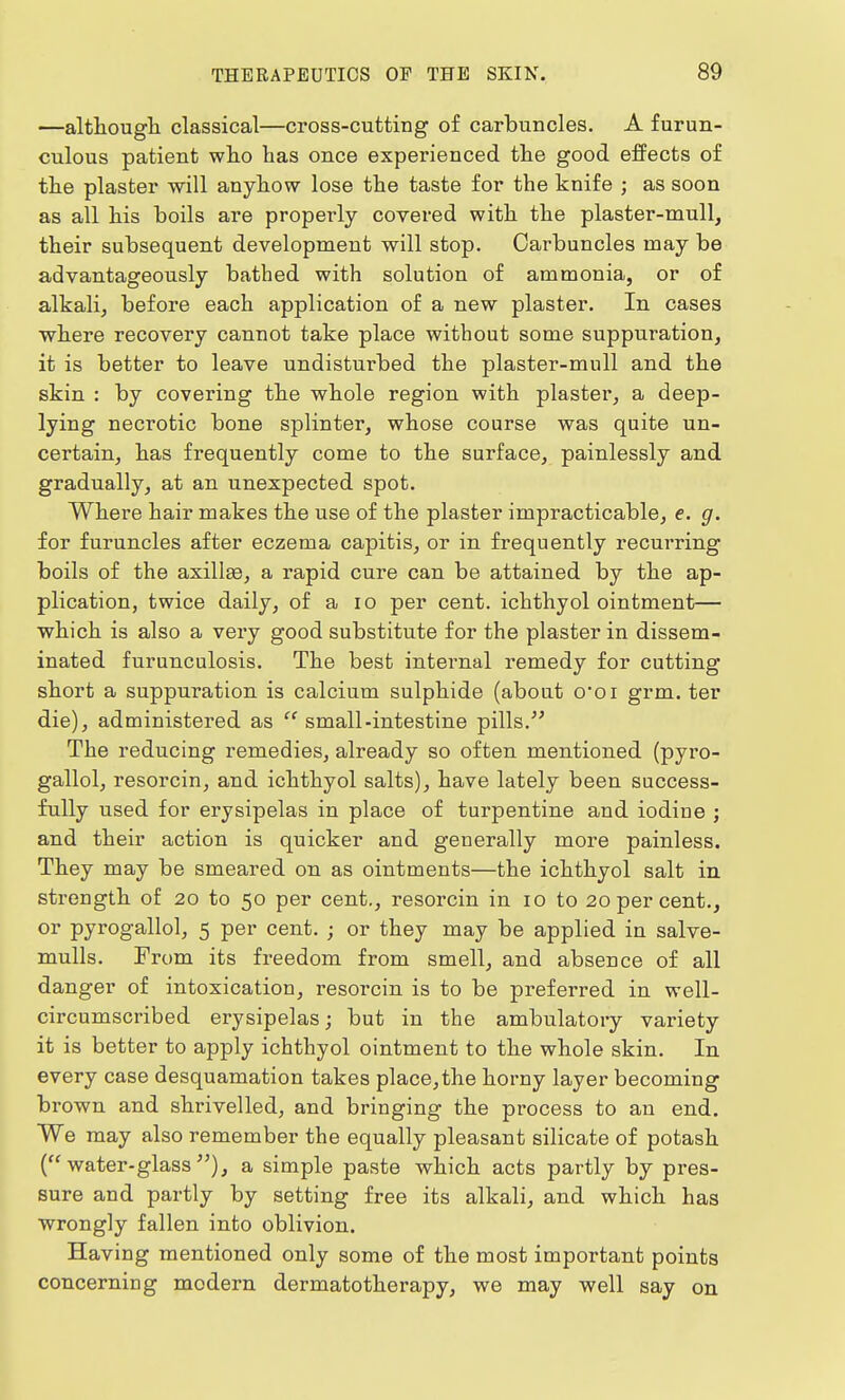 —although classical—cross-cutting of carbuncles. A furun- culous patient who has once experienced the good effects of the plaster will anyhow lose the taste for the knife ; as soon as all his boils are properly covered with the plaster-mull, their subsequent development will stop. Carbuncles may be advantageously bathed with solution of ammonia, or of alkali, before each application of a new plaster. In cases where recovery cannot take place without some suppuration, it is better to leave undisturbed the plaster-mull and the skin : by covering the whole region with plaster, a deep- lying necrotic bone splinter, whose course was quite un- certain, has frequently come to the surface, painlessly and gradually, at an unexpected spot. Where hair makes the use of the plaster impracticable, e. g. for furuncles after eczema capitis, or in frequently recurring boils of the axillaa, a rapid cure can be attained by the ap- plication, twice daily, of a 10 per cent, ichthyol ointment— which is also a very good substitute for the plaster in dissem- inated furunculosis. The best internal remedy for cutting short a suppuration is calcium sulphide (about ooi grm. ter die), administered as  small-intestine pills/' The reducing remedies, already so often mentioned (pyro- gallol, resorcin, and ichthyol salts), have lately been success- fully used for erysipelas in place of turpentine and iodine ; and their action is quicker and generally more painless. They may be smeared on as ointments—the ichthyol salt in strength of 20 to 50 per cent., resorcin in 10 to 20 per cent., or pyrogallol, 5 per cent. ; or they may be applied in salve- mulls. From its freedom from smell, and absence of all danger of intoxication, resorcin is to be preferred in well- circumscribed erysipelas; but in the ambulatory variety it is better to apply ichthyol ointment to the whole skin. In every case desquamation takes place, the horny layer becoming brown and shrivelled, and bringing the process to an end. We may also remember the equally pleasant silicate of potash (water-glass), a simple paste which acts partly by pres- sure and partly by setting free its alkali, and which has wrongly fallen into oblivion. Having mentioned only some of the most important points concerning modern dermatotherapy, we may well say on