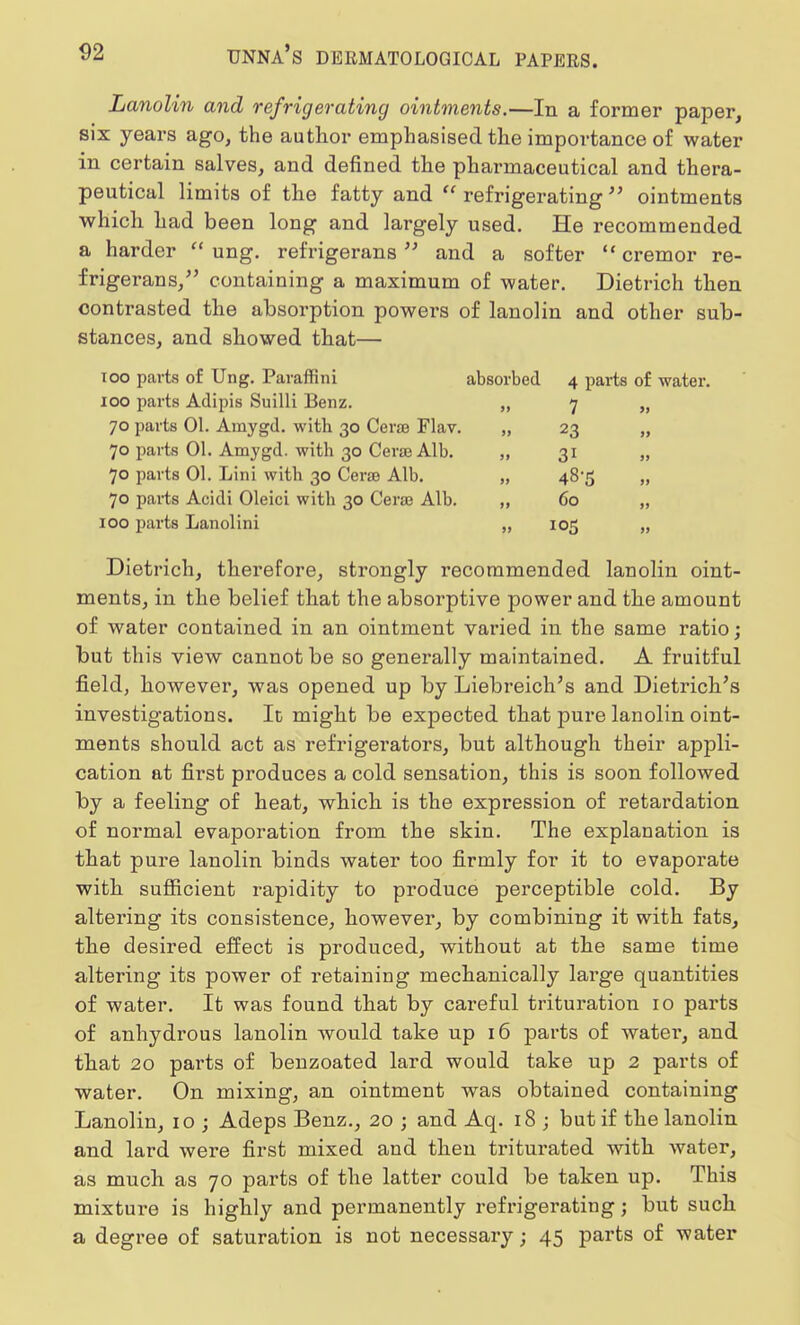 Lanolin and refrigerating ointments.—In a former paper, six years ago, the author emphasised the importance of water in certain salves, and defined the pharmaceutical and thera- peutical limits of the fatty and refrigerating ointments which had been long and largely used. He recommended a harder  ung. refrigerans and a softer  cremor re- frigerans, containing a maximum of water. Dietrich then contrasted the absorption powers of lanolin and other sub- stances, and showed that— ioo parts of Ung. Paraffini absorbed 4 parts of water. 100 parts Adipis Suilli Benz. „ 7 70 parts 01. Arnygd. with 30 Cerse Flav. 70 parts 01. Amygd. with 30 Cera Alb. 70 parts 01. Lini with 30 Cerse Alb. 70 parts Acidi Oleici with 30 Cersa Alb. 100 parts Lanolini 23 3i 48-5 60 105 Dietrich, therefore, strongly recommended lanolin oint- ments, in the belief that the absorptive power and the amount of water contained in an ointment varied in the same ratio; but this view cannot be so generally maintained. A fruitful field, however, was opened up by Liebreich's and Dietrich's investigations. It might be expected that pure lanolin oint- ments should act as refrigerators, but although their appli- cation at first produces a cold sensation, this is soon followed by a feeling of heat, which is the expression of retardation of normal evaporation from the skin. The explanation is that pure lanolin binds water too firmly for it to evaporate with sufficient rapidity to produce perceptible cold. By altering its consistence, however, by combining it with fats, the desired effect is produced, without at the same time altering its power of retaining mechanically large quantities of water. It was found that by cai*eful trituration 10 parts of anhydrous lanolin would take up 16 parts of water, and that 20 parts of benzoated lard would take up 2 parts of water. On mixing, an ointment was obtained containing Lanolin, 10 ; Adeps Benz., 20 ; and Aq. 18 ; but if the lanolin and lard were first mixed and then triturated with water, as much as 70 parts of the latter could be taken up. This mixture is highly and permanently refrigerating; but such a degree of saturation is not necessary; 45 parts of water