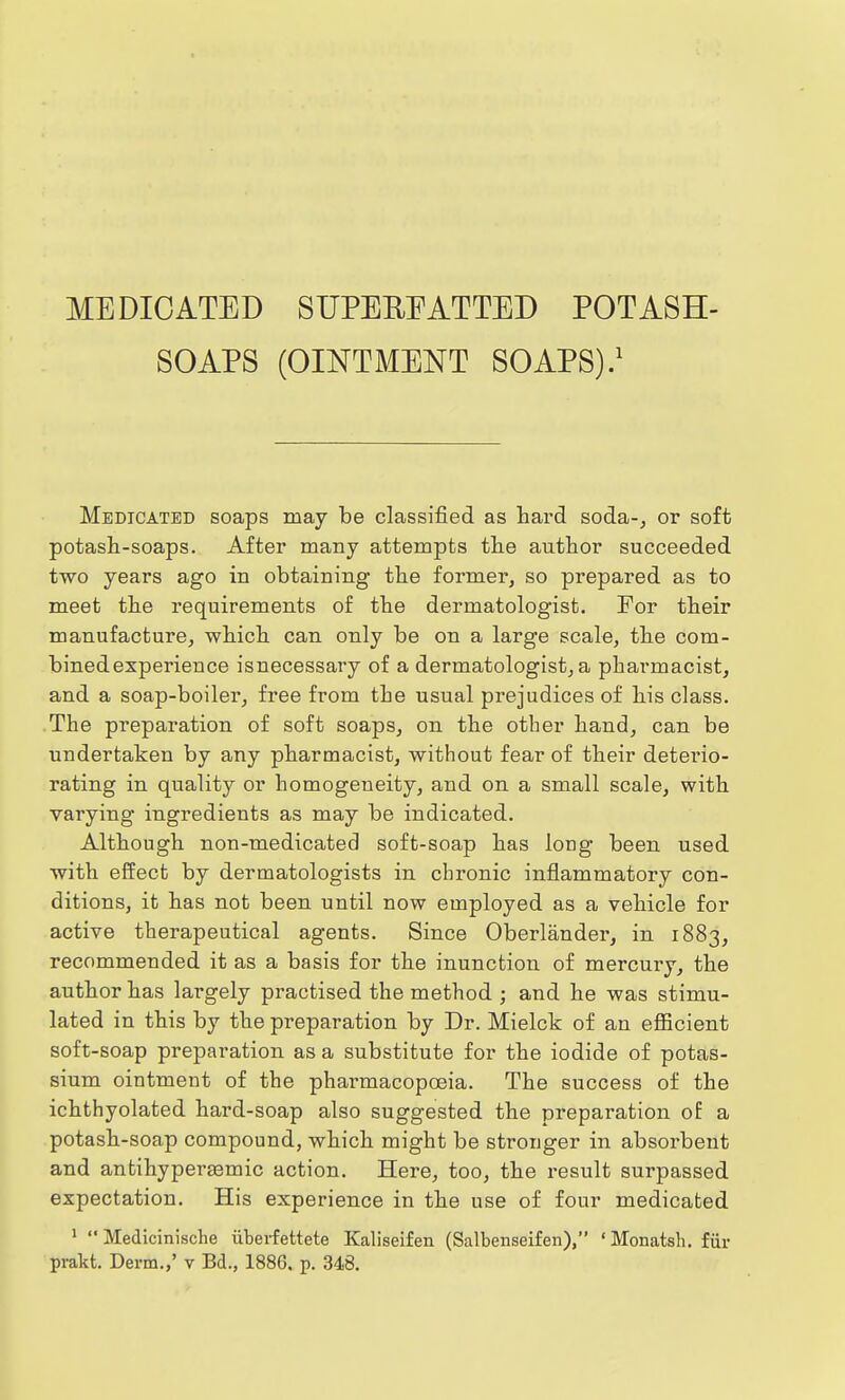 MEDICATED SUPERFATTED POTASH- SOAPS (OINTMENT SOAPS).1 Medicated soaps may be classified as hard soda-, or soft potash-soaps. After many attempts the author succeeded two years ago in obtaining the former, so prepared as to meet the requirements of the dermatologist. For their manufacture, which can only be on a large scale, the com- bined experience isnecessavy of a dermatologist, a pharmacist, and a soap-boiler, free from the usual prejudices of his class. The preparation of soft soaps, on the other hand, can be undertaken by any pharmacist, without fear of their detei'io- rating in quality or homogeneity, and on a small scale, with varying ingredients as may be indicated. Although non-medicated soft-soap has long been used with effect by dermatologists in chronic inflammatory con- ditions, it has not been until now employed as a vehicle for active therapeutical agents. Since Oberlander, in 1883, recommended it as a basis for the inunction of mercury, the author has largely practised the method ; and he was stimu- lated in this by the preparation by Dr. Mielck of an efficient soft-soap preparation as a substitute for the iodide of potas- sium ointment of the phai-macopoeia. The success of the ichthyolated hard-soap also suggested the preparation of a potash-soap compound, which might be stronger in absorbent and anfcihyperaemic action. Here, too, the result surpassed expectation. His experience in the use of four medicated 1  Medicinische iiberfettete Kaliseifen (Salbenseifen), 'Monatsh. fin-