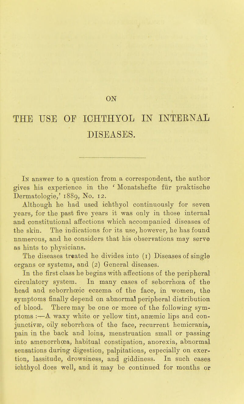 ON THE USE OE ICHTHYOL IN INTERNAL DISEASES. In answer to a question from a correspondent, the author gives his experience in the ' Monatshefte fur praktische Dermatologie,' 1889, No. 12. Although he had used ichthyol continuously for seven years, for the past five years it was only in those internal and constitutional affections which accompanied diseases of the skin. The indications for its use, however, he has found nnmerous, and he considers that his observations may serve as hints to physicians. The diseases treated he divides into (r) Diseases of single organs or systems, and (2) General diseases. In the first class he begins with affections of the peripheral circulatory system. In many cases of seborrhcea of the head and seborrhoeic eczema of the face, in women, the symptoms finally depend on abnormal peripheral distribution of blood. There may be one or more of the following sym- ptoms :—A waxy white or yellow tint, anaemic lips and con- junctivae, oily seborrhcea of the face, recurrent hemicrania, pain in the back and loins, menstruation small or passing into amenorrhcea, habitual constipation, anorexia, abnormal sensations during digestion, palpitations, especially on exer- tion, lassitude, drowsiness, and giddiness. In such cases ichthyol does well, and it may be continued for months or