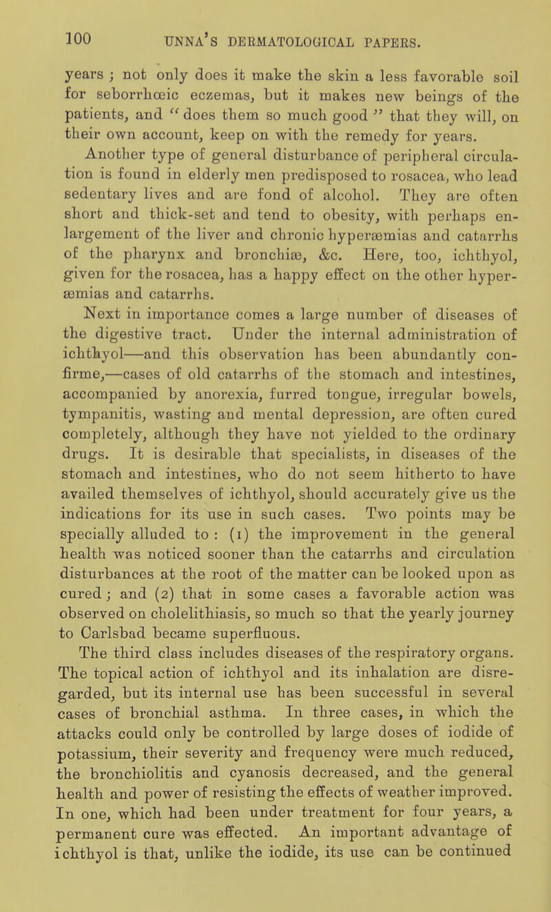 years ; not only does it make the skin a less favorable soil for seborrheic eczemas, but it makes new beings of the patients, and  does them so much good  that they will, on their own account, keep on with the remedy for years. Another type of general disturbance of peripheral circula- tion is found in elderly men predisposed to rosacea, who lead sedentary lives and are fond of alcohol. They are often short and thick-set and tend to obesity, with perhaps en- largement of the liver and chronic hyperaomias and catarrhs of the pharynx and bronchias, &c. Here, too, ichthyol, given for the rosacea, has a happy effect on the other hyper- emias and catarrhs. Next in importance comes a large number of diseases of the digestive tract. Under the internal administration of ichthyol—and this observation has been abundantly con- firme,—cases of old catarrhs of the stomach and intestines, accompanied by anorexia, furred tongue, irregular bowels, tympanitis, wasting and mental depression, are often cured completely, although they have not yielded to the ordinary drugs. It is desirable that specialists, in diseases of the stomach and intestines, who do not seem hitherto to have availed themselves of ichthyol, should accurately give us the indications for its use in such cases. Two points may be specially alluded to : (i) the improvement in the general health was noticed sooner than the catarrhs and circulation disturbances at the root of the matter can be looked upon as cured; and (2) that in some cases a favorable action was observed on cholelithiasis, so much so that the yearly journey to Carlsbad became superfluous. The third class includes diseases of the respiratory organs. The topical action of ichthyol and its inhalation are disre- garded, but its internal use has been successful in several cases of bronchial asthma. In three cases, in which the attacks could only be controlled by large doses of iodide of potassium, their severity and frequency were much reduced, the bronchiolitis and cyanosis decreased, and the general health and power of resisting the effects of weather improved. In one, which had been under treatment for four years, a permanent cure was effected. An important advantage of ichthyol is that, unlike the iodide, its use can be continued