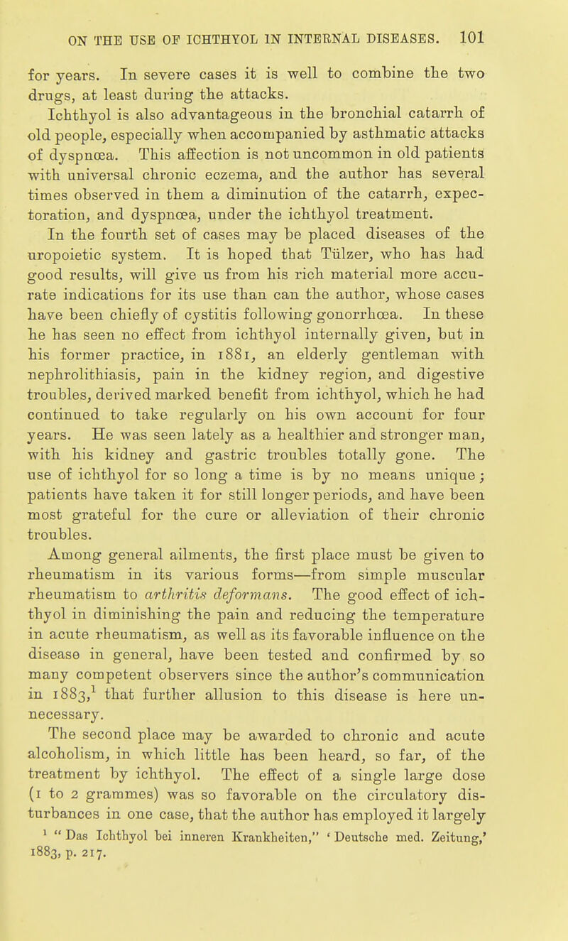for years. In severe cases it is well to combine the two drugs, at least during the attacks. Ichthyol is also advantageous in the bronchial catarrh of old people, especially when accompanied by asthmatic attacks of dyspnoea. This affection is not uncommon in old patients with universal chronic eczema, and the author has several times observed in them a diminution of the catarrh, expec- toration, and dyspnoea, under the ichthyol treatment. In the fourth set of cases may be placed diseases of the uropoietic system. It is hoped that Tiilzer, who has had good results, will give us from his rich material more accu- rate indications for its use than can the author, whose cases have been chiefly of cystitis following gonorrhoea. In these he has seen no effect from ichthyol internally given, but in his former practice, in 1881, an elderly gentleman with nephrolithiasis, pain in the kidney region, and digestive troubles, derived marked benefit from ichthyol, which he had continued to take regularly on his own account for four years. He was seen lately as a healthier and stronger man, with his kidney and gastric troubles totally gone. The use of ichthyol for so long a time is by no means unique; patients have taken it for still longer periods, and have been most grateful for the cure or alleviation of their chronic troubles. Among general ailments, the first place must be given to rheumatism in its various forms—from simple muscular rheumatism to arthritis deformans. The good effect of ich- thyol in diminishing the pain and reducing the temperature in acute rheumatism, as well as its favorable influence on the disease in general, have been tested and confirmed by so many competent observers since the author's communication in 1883,1 that further allusion to this disease is here un- necessary. The second place may be awarded to chronic and acute alcoholism, in which little has been heard, so far, of the treatment by ichthyol. The effect of a single large dose (1 to 2 grammes) was so favorable on the circulatory dis- turbances in one case, that the author has employed it largely 1  Das Ichthyol hei inneren Krankheiten, ' Deutsche med. Zeitung,' 1883, p. 217.