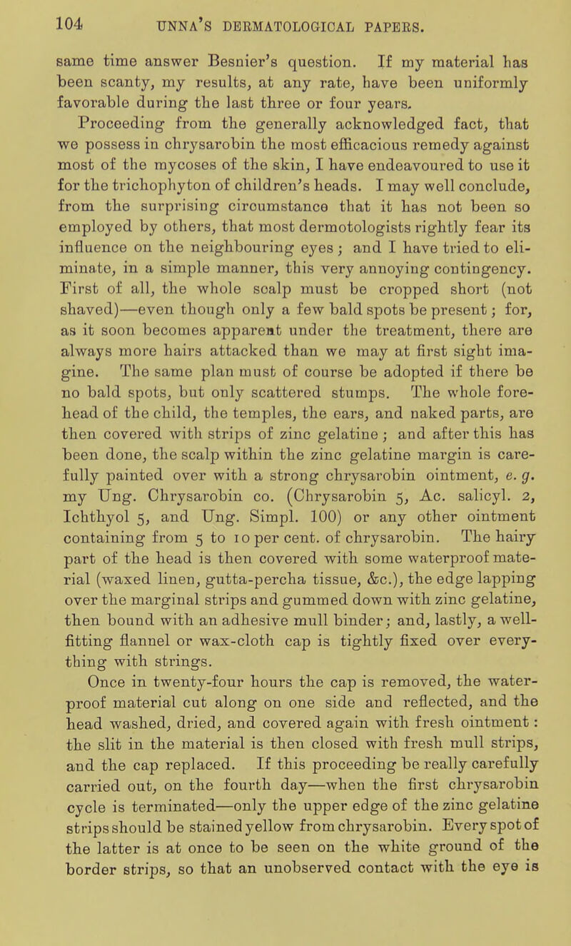 same time answer Besnier's question. If my material lias been scanty, my results, at any rate, have been uniformly favorable during the last three or four years. Proceeding from the generally acknowledged fact, that we possess in chrysarobin the most efficacious remedy against most of the mycoses of the skin, I have endeavoured to use it for the trichophyton of children's heads. I may well conclude, from the surprising ciroumstance that it has not been so employed by others, that most dermotologists rightly fear its influence on the neighbouring eyes j and I have tried to eli- minate, in a simple manner, this very annoying contingency. First of all, the whole soalp must be cropped short (not shaved)—even though only a few bald spots be present; for, as it soon becomes apparent under the treatment, thei'e are always more hairs attacked than we may at first sight ima- gine. The same plan must of course be adopted if there be no bald spots, but only scattered stumps. The whole fore- head of the child, the temples, the ears, and naked parts, are then covered with strips of zinc gelatine ; and after this has been done, the scalp within the zinc gelatine margin is care- fully painted over with a strong chrysarobin ointment, e. g. my Ung. Chrysarobin co. (Chrysarobin 5, Ac. salicyl. 2, Ichthyol 5, and Ung. Simpl. 100) or any other ointment containing from 5 to 10 per cent, of chrysarobin. The hairy part of the head is then covered with some waterproof mate- rial (waxed linen, gutta-percha tissue, &c), the edge lapping over the marginal strips and gummed down with zinc gelatine, then bound with an adhesive mull binder; and, lastly, a well- fitting flannel or wax-cloth cap is tightly fixed over every- thing with strings. Once in twenty-four hours the cap is removed, the water- proof material cut along on one side and reflected, and the head washed, dried, and covered again with fresh ointment: the slit in the material is then closed with fresh mull strips, and the cap replaced. If this proceeding be really cai'efully carried out, on the fourth day—when the first chrysarobin cycle is terminated—only the upper edge of the zinc gelatine strips should be stained yellow from chrysarobin. Every spot of the latter is at once to be seen on the white ground of the border strips, so that an unobserved contact with the eye is