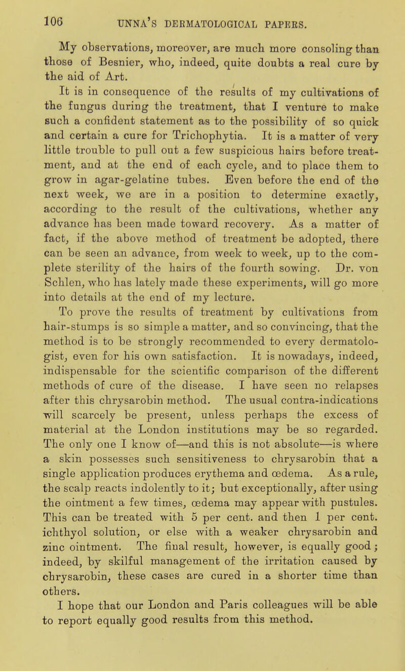 My observations, moreover, are much more consoling than those of Besnier, who, indeed, quite doubts a real cure by the aid of Art. It is in consequence of the results of my cultivations of the fungus during the treatment, that I venture to make such a confident statement as to the possibility of so quick and certain a cure for Trichophytia. It is a matter of very little trouble to pull out a few suspicious hairs before treat- ment, and at the end of each cycle, and to place them to grow in agar-gelatine tubes. Even before the end of the next week, we are in a position to determine exactly, according to the result of the cultivations, whether any advance has been made toward recovery. As a matter of fact, if the above method of treatment be adopted, there can be seen an advance, from week to week, up to the com- plete sterility of the hairs of the fourth sowing. Dr. von Schlen, who has lately made these experiments, will go more into details at the end of my lecture. To prove the results of treatment by cultivations from hair-stumps is so simple a matter, and so convincing, that the method is to be strongly recommended to every dermatolo- gist, even for his own satisfaction. It is nowadays, indeed, indispensable for the scientific comparison of the different methods of cure of the disease. I have seen no relapses after this chrysarobin method. The usual contra-indications will scarcely be present, unless perhaps the excess of material at the London institutions may be so regarded. The only one I know of—and this is not absolute—is where a skin possesses such sensitiveness to chrysarobin that a single application produces erythema and oedema. As a rule, the scalp reacts indolently to it; but exceptionally, after using the ointment a few times, oedema may appear with pustules. This can be treated with 5 per cent, and then 1 per cent, ichthyol solution, or else with a weaker chrysarobin and zinc ointment. The final result, however, is equally good; indeed, by skilful management of the irritation caused by chrysarobin, these cases are cured in a shorter time than others. I hope that our London and Paris colleagues will be able to report equally good results from this method.