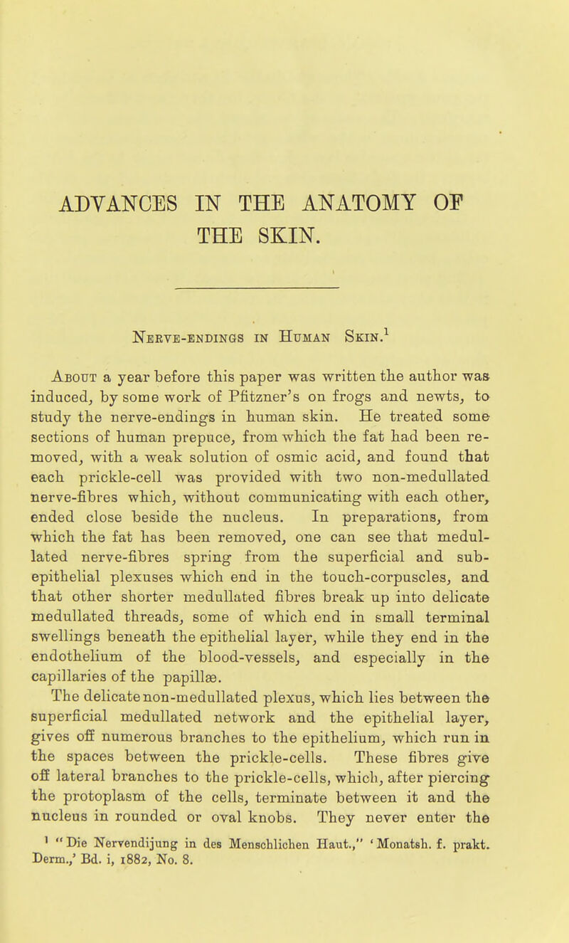 ADVANCES IN THE ANATOMY OF THE SKIN. Nerve-endings in Human Skin.1 About a year before this paper was written the author was induced, by some work of Pfitzner's on frogs and newts, to study the nerve-endings in human skin. He treated some sections of human prepuce, from which the fat had been re- moved, with a weak solution of osmic acid, and found that each prickle-cell was provided with two non-medullated nerve-fibres which, without communicating with each other, ended close beside the nucleus. In preparations, from which the fat has been removed, one can see that medul- lated nerve-fibres spring from the superficial and sub- epithelial plexuses which end in the touch-corpuscles, and that other shorter medullated fibres break up into delicate medullated threads, some of which end in small terminal swellings beneath the epithelial layer, while they end in the endothelium of the blood-vessels, and especially in the capillaries of the papillas. The delicate non-medullated plexus, which lies between the superficial medullated network and the epithelial layer, gives off numerous branches to the epithelium, which run in the spaces between the prickle-cells. These fibres give off lateral branches to the prickle-cells, which, after piercing the protoplasm of the cells, terminate between it and the nucleus in rounded or oval knobs. They never enter the 1 Die Nervendijung in des Menschlichen Haut., ' Monatsh. f. prakt.