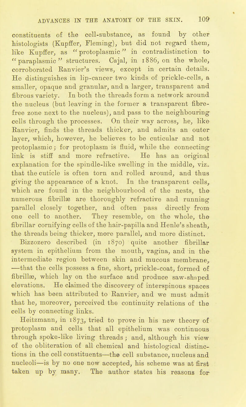 * ADVANCES IN THE ANATOMY OF THE SKIN. 109 constituents of the cell-substance, as found by other histologists (Kupffer, Fleming), but did not regard them, like Kupffer, as  protoplasmic in contradistinction to  paraplasmic  structures. Cajal, in 1886, on the whole, corroborated Eanvier's views, except in certain details. He distinguishes in lip-cancer two kinds of prickle-cells, a smaller, opaque and granular, and a larger, transparent and fibrous variety. In both the threads form a network around the nucleus (but leaving in the former a transparent fibre- free zone next to the nucleus), and pass to the neighbouring cells through the processes. On their way across, he, like Ranvier, finds the threads thicker, and admits an outer layer, which, however, he believes to be cuticular and not protoplasmic; for pi'otoplasm is fluid, while the connecting link is stiff and more refractive. He has an original explanation for the spindle-like swelling in the middle, viz. that the cuticle is often torn and rolled around, and thus giving the appearance of a knot. In the transparent cells,, which are found in the neighbourhood of the nests, the numerous fibrillse are thoroughly refractive and running parallel closely together, and often pass directly from one cell to another. They resemble, on the whole, the fibrillar cornifying cells of the hair-papilla and Henle's sheath, the threads being thicker, more parallel, and more distinct. Bizzozero described (in 1870) quite another fibrillar system in epithelium from the mouth, vagina, and in the intermediate region between skin and mucous membrane, —that the cells possess a fine, short, prickle-coat, formed of fibrillse, which lay on the surface and produce saw-sh;iped elevations. He claimed the discovery of interspinous spaces which has been attributed to Ranvier, and we must admit that he, moreover, perceived the continuity relations of the cells by connecting links. Heitzmann, in 1873, tried to prove in his new theory of protoplasm and cells that all epithelium was continuous through spoke-like living threads; and, although his view of the obliteration of all chemical and histological distinc- tions in the cell constituents—the cell substance, nucleus and nucleoli—is by no one now accepted, his scheme was at first taken up by many. The author states his reasons for