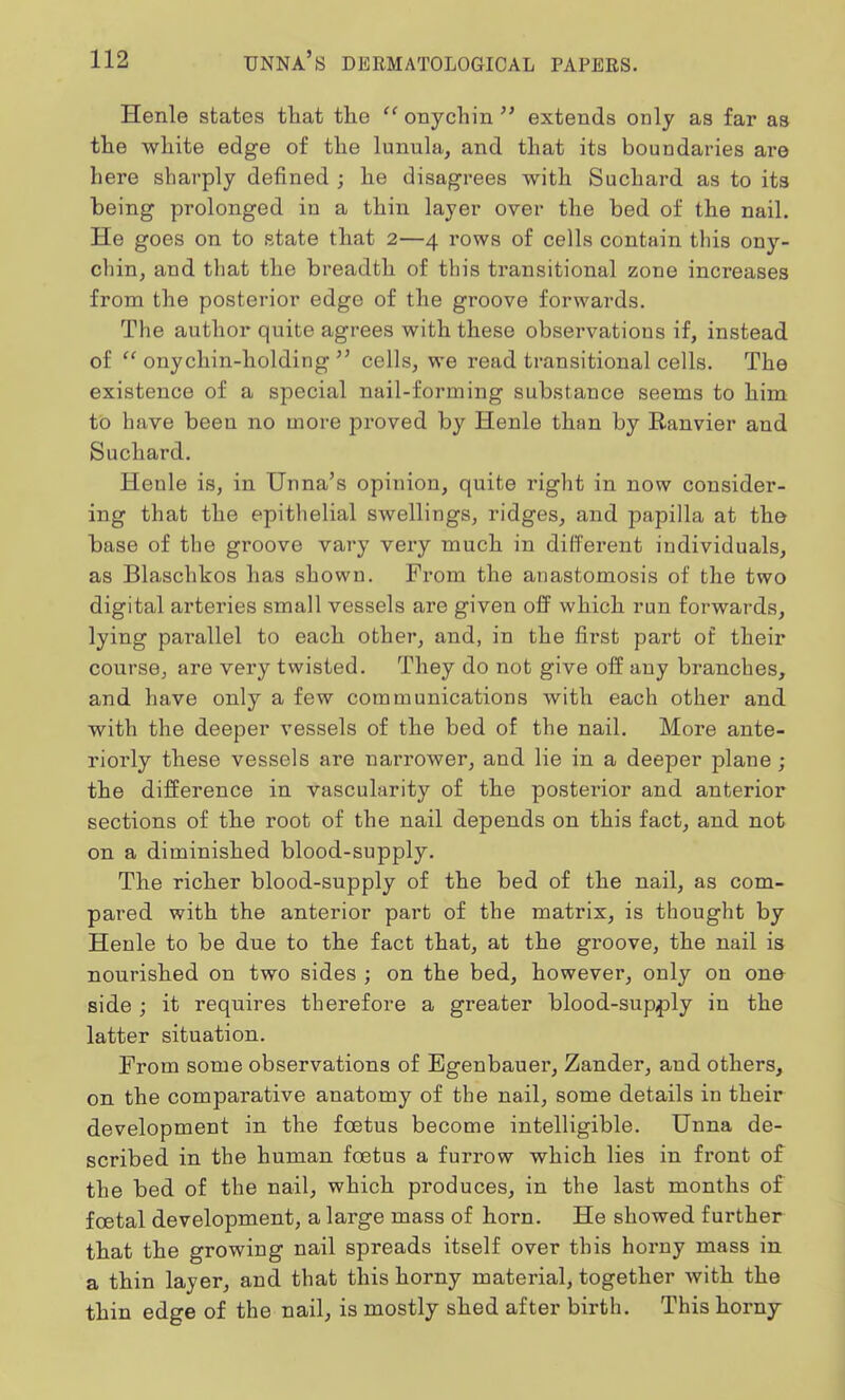 Henle states that the  onychin  extends only as far as the white edge of the lunula, and that its boundaries are here sharply denned ; he disagrees with Suchard as to its being prolonged in a thin layer over the bed of the nail. He goes on to state that 2—4 rows of cells contain this ony- chin, and that the breadth of this transitional zone increases from the posterior edge of the groove forwards. The author quite agrees with these observations if, instead of  onychin-holding  cells, we read transitional cells. The existence of a special nail-forming substance seems to him to have been no more proved by Henle than by Ranvier and Suchard. Henle is, in Unna's opinion, quite right in now consider- ing that the epithelial swellings, ridges, and papilla at the base of the groove vary very much in different individuals, as Blaschkos has shown. From the anastomosis of the two digital arteries small vessels are given off which run forwards, lying parallel to each other, and, in the first part of their course, are very twisted. They do not give off any branches, and have only a few communications with each other and with the deeper vessels of the bed of the nail. More ante- riorly these vessels are narrower, and lie in a deeper plane; the difference in vascularity of the posterior and anterior sections of the root of the nail depends on this fact, and not on a diminished blood-supply. The richer blood-supply of the bed of the nail, as com- pared with the anterior part of the matrix, is thought by Henle to be due to the fact that, at the groove, the nail is nourished on two sides ; on the bed, however, only on one side ; it requires therefore a greater blood-supply in the latter situation. From some observations of Egenbauer, Zander, and others, on the comparative anatomy of the nail, some details in their development in the foetus become intelligible. Unna de- scribed in the human foetus a furrow which lies in front of the bed of the nail, which produces, in the last months of foetal development, a large mass of horn. He showed further that the growing nail spreads itself over this horny mass in a thin layer, and that this horny material, together with the thin edge of the nail, is mostly shed after birth. This horny