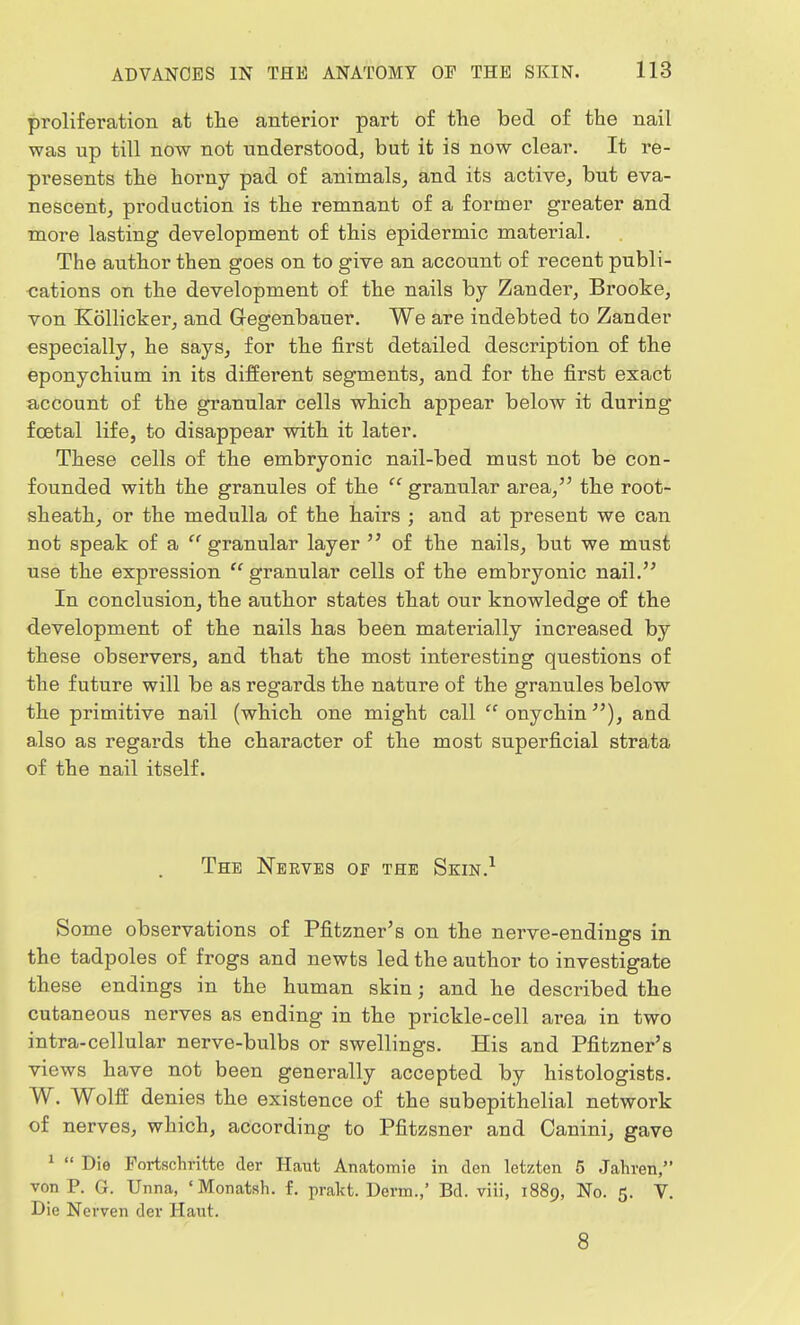 proliferation at the anterior part of the bed of the nail was up till now not understood, but it is now clear. It re- presents the horny pad of animals, and its active, but eva- nescent, production is the remnant of a former greater and more lasting development of this epidermic material. The author then goes on to give an account of recent publi- cations on the development of the nails by Zander, Brooke, von Kollicker, and Gegenbauer. We are indebted to Zander especially, he says, for the first detailed description of the eponychium in its different segments, and for the first exact account of the granular cells which appear below it during foetal life, to disappear with it later. These cells of the embryonic nail-bed must not be con- founded with the granules of the '' granular area, the root- sheath, or the medulla of the hairs ; and at present we can not speak of a granular layer  of the nails, but we must use the expression  granular cells of the embryonic nail. In conclusion, the author states that our knowledge of the development of the nails has been materially increased by these observers, and that the most interesting questions of the future will be as regards the nature of the granules below the primitive nail (which one might call  onychin and also as regards the character of the most superficial strata of the nail itself. The Nerves of the Skin.1 Some observations of Pfitzner's on the nerve-endings in the tadpoles of frogs and newts led the author to investigate these endings in the human skin; and he described the cutaneous nerves as ending in the prickle-cell area in two intra-cellular nerve-bulbs or swellings. His and Pfitzner's views have not been generally accepted by histologists. W. Wolff denies the existence of the subepithelial network of nerves, which, according to Pfitzsner and Oanini, gave 1  Die Fortschritte der Haut Anatomie in den letzten 5 Jahren, von P. G. Unna, ' Monatsh. f. prakt. Derm.,' Bel. viii, 1889, No. 5. V. Die Nerven dev Haut. 8