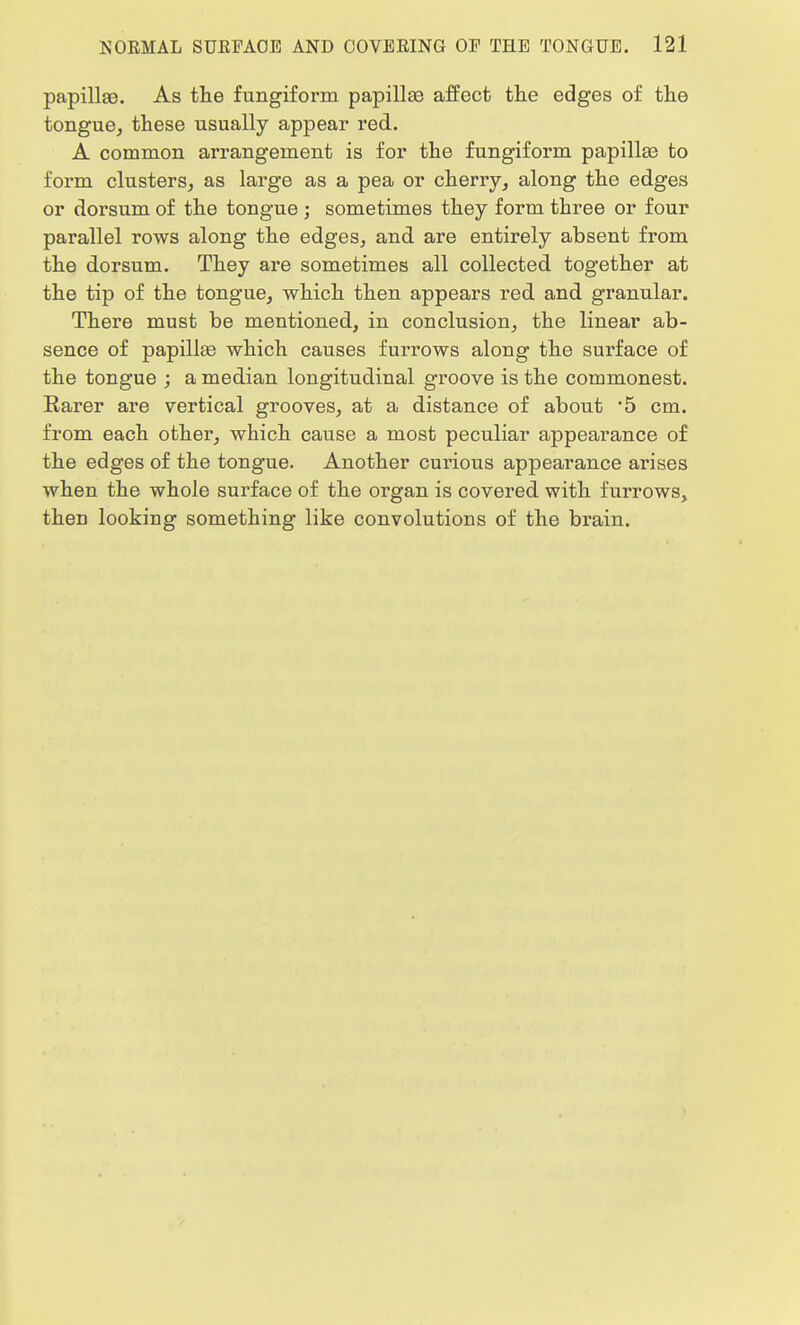 papillae. As the fungiform papillae affect the edges of the tongue, these usually appear red. A common arrangement is for the fungiform papilla? to form clusters, as large as a pea or cherry, along the edges or dorsum of the tongue ; sometimes they form three or four parallel rows along the edges, and are entirely absent from the dorsum. They are sometimes all collected together at the tip of the tongue, which then appears red and granular. There must be mentioned, in conclusion, the linear ab- sence of papillae which causes furrows along the surface of the tongue ; a median longitudinal groove is the commonest. Barer are vertical grooves, at a distance of about *5 cm. from each other, which cause a most peculiar appearance of the edges of the tongue. Another curious appearance arises when the whole surface of the organ is covered with furrows, then looking something like convolutions of the brain.
