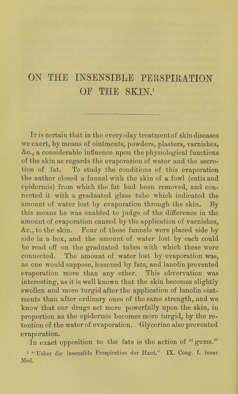 ON THE INSENSIBLE PERSPIRATION OE THE SKIN.1 It is certain that in the every-day treatment of skin diseases Ave exert, by means of ointments, powders, plasters, varnishes, &c., a considerable influence upon the physiological functions of the skin as regards the evaporation of water and the secre- tion of fat. To study the conditions of this evaporation the author closed a funnel with the skin of a fowl (cutis and epidermis) from which the fat had been removed, and con- nected it with a graduated glass tube which indicated the amount of water lost by evaporation through the skin. By this means he was enabled to judge of the difference in the amount of evaporation caused by the application of varnishes, &c, to the skin. Four of these funnels were placed side by side in a box, and the amount of water lost by each could be read off on the graduated tubes with which these were connected. The amount of water lost by evaporation was, as one would suppose, lessened by fats, and lanolin prevented evaporation more than any other. This obvervation was interesting, as it is well known that the skin becomes slightly swollen and more turgid after the application of lanolin oint- ments than after ordinaxy ones of the same strength, and we know that our drugs act more powerfully upon the skin, in proportion as the epidermis becomes more turgid, by the re- tention of the water of evaporation. Glycerine also prevented evaporation. In exact opposition to the fats is the action of gums. 1 Ueber die insensible Perspiration der Haut. IX. Cong. £. inner Med.