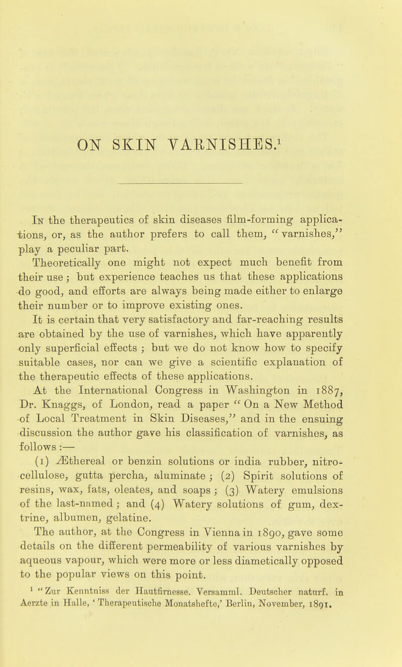 ON SKIN VARNISHES.1 In the therapeutics of skin diseases film-forming applica- tions, or, as the author prefers to call them,  varnishes, play a peculiar part. Theoretically one might not expect much benefit from their use; but experience teaches us that these applications do good, and efforts are always being made either to enlarge their number or to improve existing ones. It is certain that very satisfactory and far-reaching results are obtained by the use of varnishes, which have apparently only superficial effects ; but we do not know how to specify suitable cases, nor can we give a scientific explanation of the therapeutic effects of these applications. At the International Congress in Washington in 1887, Dr. Knaggs, of London, read a paper  On a New Method of Local Treatment in Skin Diseases, and in the ensuing discussion the author gave his classification of varnishes, as follows:— (1) Ethereal or benzin solutions or india rubber, nitro- cellulose, gutta percha, aluminate ; (2) Spirit solutions of resins, wax, fats, oleates, and soaps ; (3) Watery emulsions of the last-named; and (4) Watery solutions of gum, dex- trine, albumen, gelatiue. The author, at the Congress in Vienna in 1890, gave some details on the different permeability of various varnishes by aqueous vapour, which were more or less diametically opposed to the popular views on this point. 1 Zur Kenntniss der Hautfirnesse. Versamml. Deutscher naturf. in Aerzte in Halle, ' Therapeutische Monatshefte,' Berlin, November, 1891.