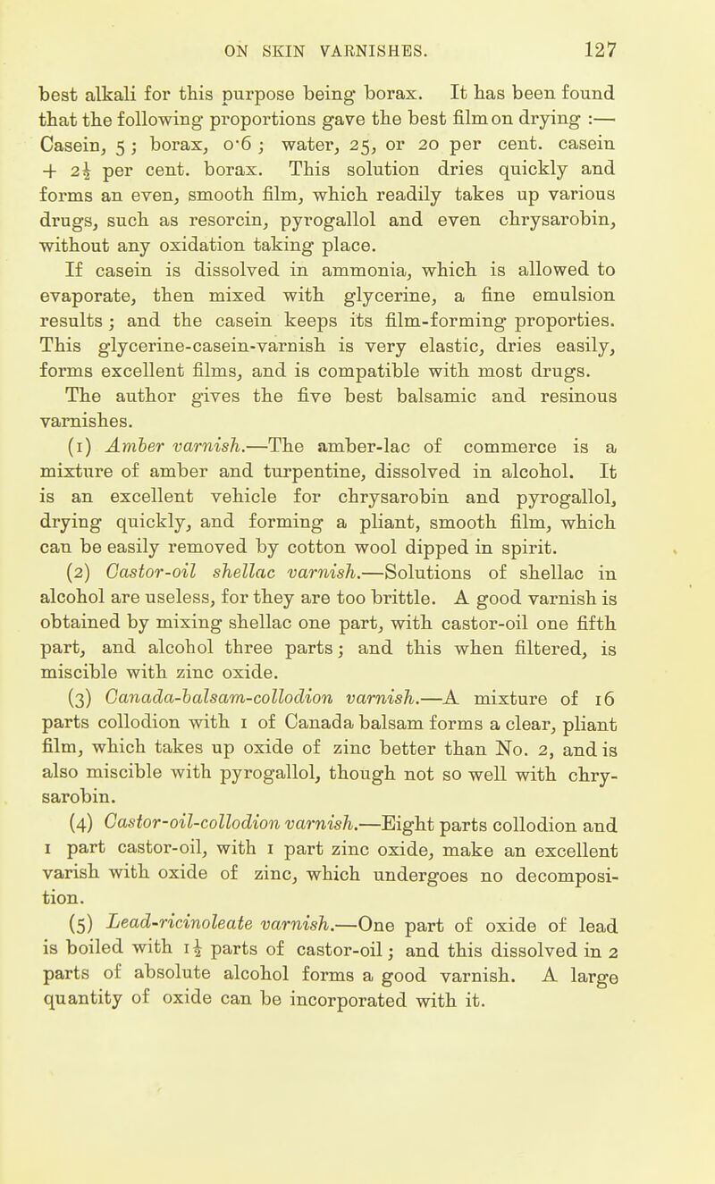 best alkali for this purpose being borax. It has been found that the following proportions gave the best film on drying :— Casein, 5 ; borax, o-6 ; water, 25, or 20 per cent, casein -f 2\ per cent, borax. This solution dries quickly and forms an even, smooth film, which readily takes up various drugs, such as resorcin, pyrogallol and even chrysarobin, without any oxidation taking place. If casein is dissolved in ammonia, which is allowed to evaporate, then mixed with glycerine, a fine emulsion results ; and the casein keeps its film-forming proporties. This glycerine-casein-varnish is very elastic, dries easily, forms excellent films, and is compatible with most drugs. The author gives the five best balsamic and resinous varnishes. (1) Amber varnish.—The amber-lac of commerce is a mixture of amber and turpentine, dissolved in alcohol. It is an excellent vehicle for chrysarobin and pyrogallol, drying quickly, and forming a pliant, smooth film, which can be easily removed by cotton wool dipped in spirit. (2) Castor-oil shellac varnish.—Solutions of shellac in alcohol are useless, for they are too brittle. A good varnish is obtained by mixing shellac one part, with castor-oil one fifth part, and alcohol three parts; and this when filtered, is miscible with zinc oxide. (3) Canada-balsam-collodion varnish.—A mixture of 16 parts collodion with 1 of Canada balsam forms a clear, pliant film, which takes up oxide of zinc better than No. 2, and is also miscible with pyrogallol, though not so well with chry- sarobin. (4) Castor-oil-collodion varnish.—Bight parts collodion and 1 part castor-oil, with 1 part zinc oxide, make an excellent varish with oxide of zinc, which undergoes no decomposi- tion. (5) Lead-ricinoleate varnish.—One part of oxide of lead is boiled with 1 \ parts of castor-oil; and this dissolved in 2 parts of absolute alcohol forms a good varnish. A large quantity of oxide can be incorporated with it.
