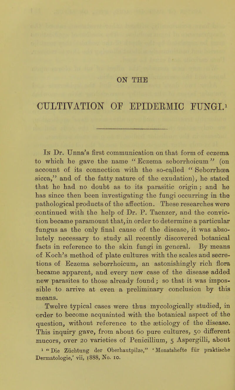 ON THE CULTIVATION OE EPIDEBMIC EUNGI.1 In Dr. Unna's first communication on that form of eczema to which he gave the name  Eczema seborrhoicum (on account of its connection with the so-called  Seborrhcea sicca, and of the fatty nature of the exudation), he stated that he had no doubt as to its parasitic origin; and he has since then been investigating the fungi occurring in the pathological products of the affection. These researches were continued with the help of Dr. P. Taenzer, and the convic- tion became paramount that, in order to determine a particular fungus as the only final cause of the disease, it was abso- lutely necessary to study all recently discovered botanical facts in reference to the skin fungi in general. By means of Koch's method of plate cultures with the scales aud secre- tions of Eczema seborrhoicum, an astonishingly rich flora became apparent, and every new case of the disease added new parasites to those already found; so that it was impos- sible to arrive at even a preliminary conclusion by this means. Twelve typical cases were thus mycologically studied, in order to become acquainted with the botanical aspect of the question, without reference to the aetiology of the disease. This inquiry gave, from about 60 pure cultures, 50 different mucors, over 20 varieties of Penicillium, 5 Aspergilli, about 1 Die Ziichtung der Oberhautpilze, * Monatshef te fur praktische