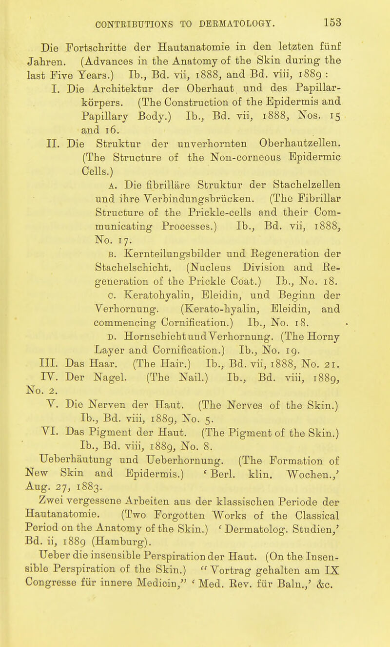 Die Fortschritte der Hautanatomie in den letzten fiinf Jahren. (Advances in the Anatomy of the Skin during the last Five Years.) Ib., Bd. vii, 1888, and Bd. viii, 1889 : I. Die Architektur der Oberhaut und des Papillar- korpers. (The Construction of the Epidermis and Papillary Body.) Ib., Bd. vii, 1888, Nos. 15 and 16. II. Die Struktur der unverhornten Oberhautzellen. (The Structure of the Non-corneous Epidermic Cells.) a. Die fibrillare Struktur der Stachelzellen und ihre Verbindungsbriicken. (The Fibrillar Structure of the Prickle-cells and their Com- municating Processes.) Ib., Bd. vii, 1888, No. 17. b. Kernteilungsbilder und Regeneration der Stachelschicht. (Nucleus Division and Re- generation of the Prickle Coat.) Ib., No. 18. C. Keratohyalin, Eleidin, und Beginn der Verhornung. (Kerato-hyalin, Eleidin, and commencing Cornification.) Ib., No. 18. D. Hornscbichtuud Verhornung. (The Horny Layer and Cornification.) Ib., No. 19. III. Das Haar. (The Hair.) Ib., Bd. vii, 1888, No. 21. IV. Der Nagel. (The Nail.) Ib., Bd. viii, 1889, No. 2. V. Die Nerven der Haut. (The Nerves of the Skin.) Ib., Bd. viii, 1889, No. 5. VI. Das Pigment der Haut. (The Pigment of the Skin.) Ib., Bd. viii, 1889, No. 8. Ueberhautung und Ueberhornung. (The Formation of New Skin and Epidermis.) ' Berl. klin. Wochen./ Aug. 27, 1883. Zwei vergessene Arbeiten aus der klassischen Periode der Hautanatomie. (Two Forgotten Works of the Classical Period on the Anatomy of the Skin.) ' Dermatolog. Studien/ Bd. ii, 1889 (Hamburg). Ueber die insensible Perspiration der Haut. (On the Insen- sible Perspiration of the Skin.)  Vortrag gehalten am IX Congresse fiir innere Medicin, ' Med. Rev. fur Bain./ &c.