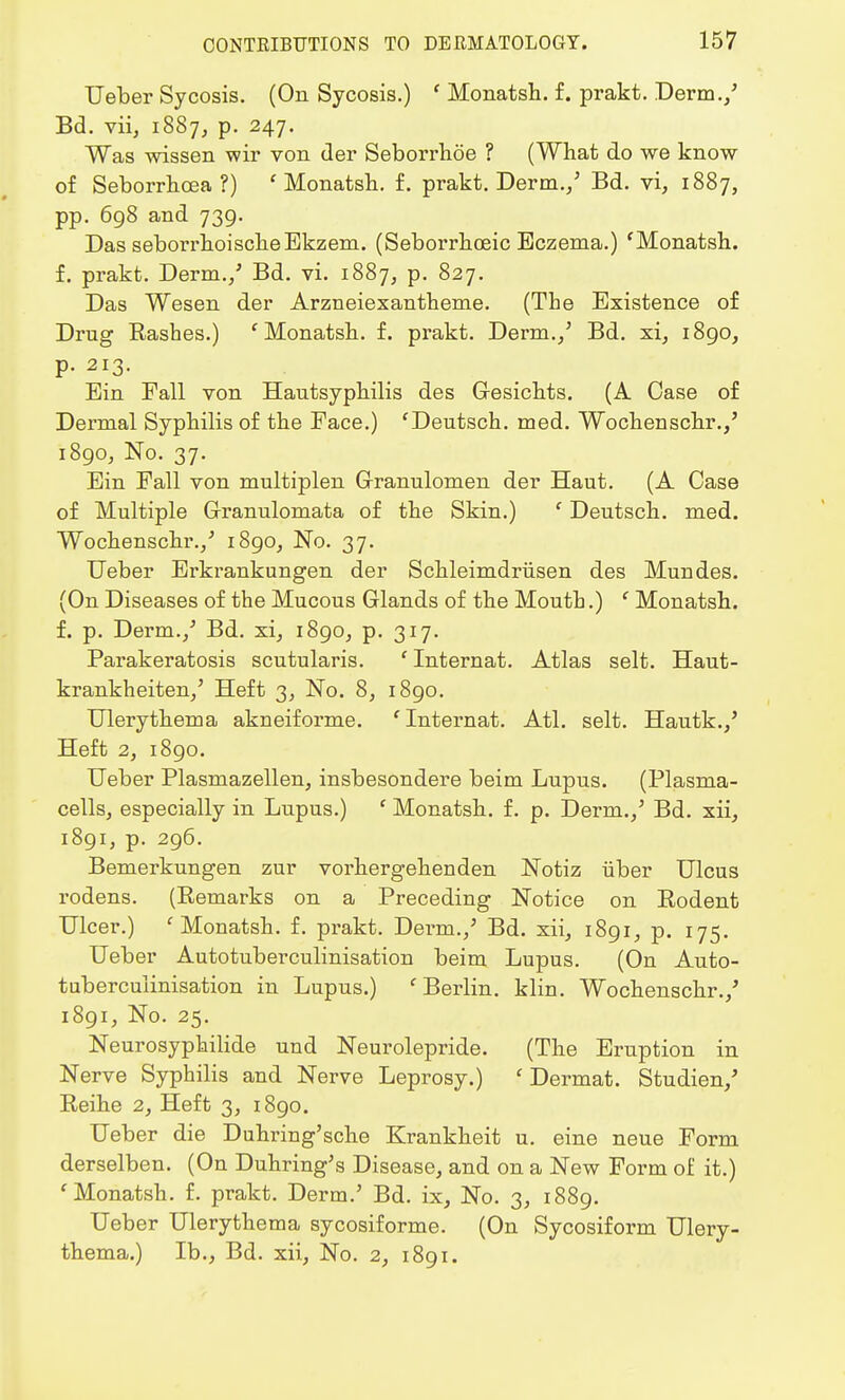 Ueber Sycosis. (On Sycosis.) ' Monatsh. f. prakt. Derm./ Bd. vii, 1887, p. 247. Was wissen wir von der Seborrhoe ? (What do we know of Seborrhcea ?) 'Monatsh. f. prakt. Derm./ Bd. vi, 1887, pp. 698 and 739. Das seborrhoischeEkzem. (Seboi'rhceic Eczema.) 'Monatsh. f. prakt. Derm./ Bd. vi. 1887, p. 827. Das Wesen der Arzneiexantheme. (The Existence of Drug Rashes.) ' Monatsh. f. prakt. Derm./ Bd. xi, 1890, p. 213. Ein Fall von Hautsyphilis des Gesichts. (A Case of Dermal Syphilis of the Eace.) 'Deutsch. med. Wochenschr./ 1890, No. 37. Ein Fall von multiplen Granulomen der Haut. (A Case of Multiple Granulomata of the Skin.) ' Deutsch. med. Wochenschr./ 1890, No. 37. Ueber Erkrankungen der Schleimdriisen des Mundes. (On Diseases of the Mucous Glands of the Mouth.) ' Monatsh. f. p. Derm./ Bd. xi, 1890, p. 317. Parakeratosis scutularis. ' Internat. Atlas selt. Haut- krankheiten/ Heft 3, No. 8, 1890. Ulerythema akneiforme. ' Internat. Atl. selt. Hautk./ Heft 2, 1890. Ueber Plasmazellen, insbesondere beim Lupus. (Plasma- cells, especially in Lupus.) ' Monatsh. f. p. Derm.,' Bd. xii, 1891, p. 296. Bemerkungen zur vorhergehenden Notiz iiber Ulcus rodens. (Remarks on a Preceding Notice on Rodent Ulcer.) 'Monatsh. f. prakt. Derm./ Bd. xii, 1891, p. 175. Ueber Autotuberculinisation beim Lupus. (On Auto- tuberculinisation in Lupus.) 'Berlin, klin. Wochenschr./ 1891, No. 25. Neurosyphilide und Neurolepride. (The Eruption in Nerve Syphilis and Nerve Leprosy.) ' Dermat. Studien/ Reihe 2, Heft 3, 1890. Ueber die Duhriug'sche Krankheit u. eine neue Form derselben. (On Duhring's Disease, and on a New Form of it.) 'Monatsh. f. prakt. Derm.5 Bd. ix, No. 3, 1889. Ueber Ulerythema sycosiforme. (On Sycosiform Ulery- thema.) Ib., Bd. xii, No. 2, 1891.