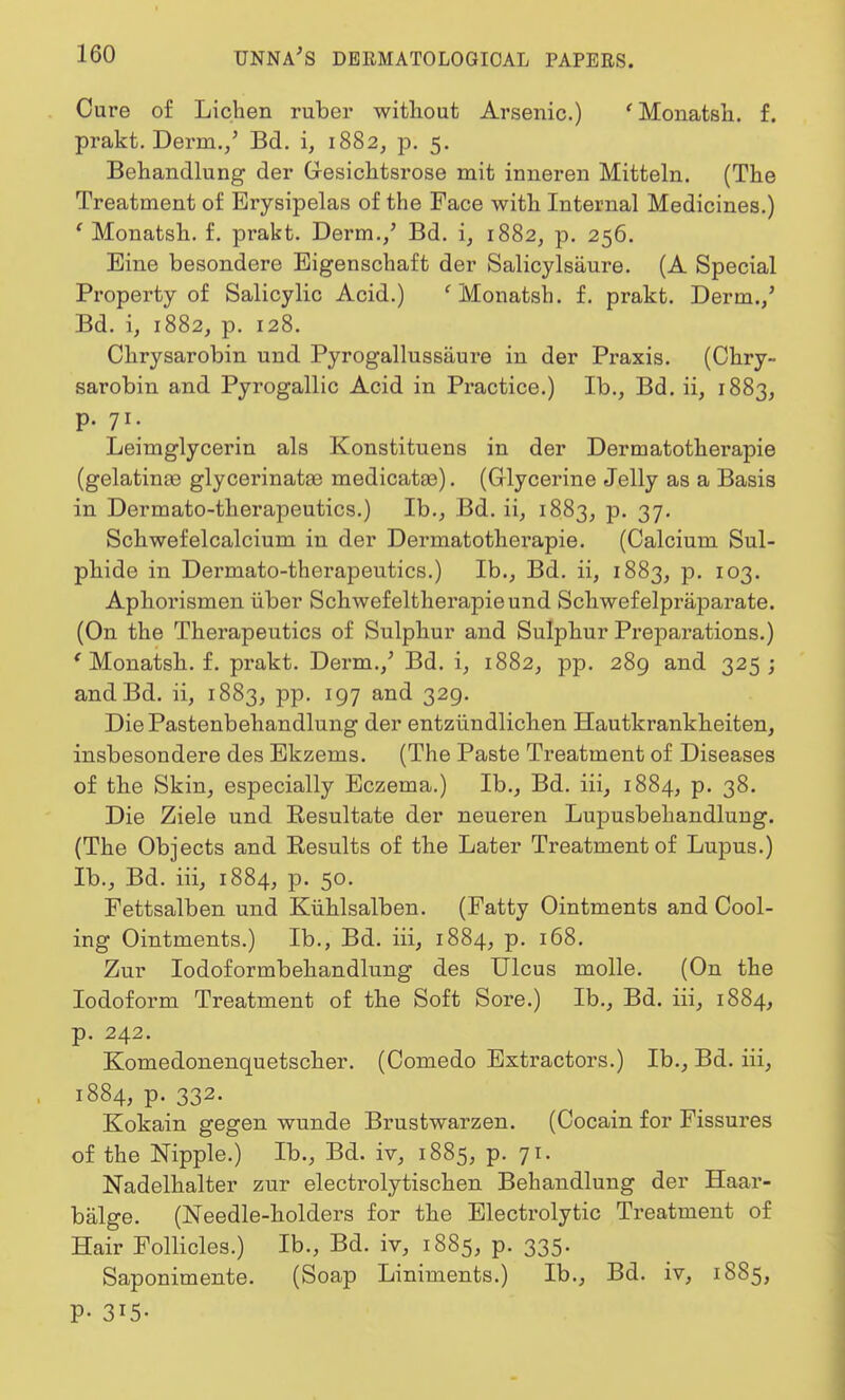 Cure of Lichen ruber without Arsenic.) ' Monatsh. f. prakt. Derm./ Bd. i, 1882, p. 5. Behandlung der G-esichtsrose mit inneren Mitteln. (The Treatment of Erysipelas of the Face with Internal Medicines.) ' Monatsh. f. prakt. Derm./ Bd. i, 1882, p. 256. Bine besondere Eigenschaft der Salicylsaure. (A Special Property of Salicylic Acid.) f Monatsh. f. prakt. Derm./ Bd. i, 1882, p. 128. Chrysarobin und Pyrogallussaure in der Praxis. (Chry- sarobin and Pyrogallic Acid in Practice.) Ib., Bd. ii, 1883, p. 71. Leimglycerin als Konstituens in der Dermatotherapie (gelatinte glycerinatae medicata3). (Glycerine Jelly as a Basis in Dermato-therapeutics.) Ib., Bd. ii, 1883, P- 37- Schwefelcalcium in der Dermatotherapie. (Calcium Sul- phide in Dermato-therapeutics.) Ib., Bd. ii, 1883, p. 103. Aphorismen iiber Schwefeltherapieund Schwefelpraparate. (On the Therapeutics of Sulphur and Sulphur Preparations.) ' Monatsh. f. prakt. Derm./ Bd. i, 1882, pp. 289 and 325; andBd. ii, 1883, pp. 197 and 329. DiePastenbehandlung der entziindlichen Hautkrankheiten, insbesondere des Ekzems. (The Paste Treatment of Diseases of the Skin, especially Eczema.) Ib., Bd. iii, 1884, p. 38. Die Ziele und Resultate der neueren Lupusbehandlung. (The Objects and Results of the Later Treatment of Lupus.) Ib., Bd. iii, 1884, p. 50. Fettsalben und Kiihlsalben. (Fatty Ointments and Cool- ing Ointments.) Ib., Bd. iii, 1884, p. 168. Zur Iodoformbehandlung des Ulcus molle. (On the Iodoform Treatment of the Soft Sore.) Ib., Bd. iii, 1884, p. 242. Komedonenquetscher. (Comedo Extractors.) Ib., Bd. iii, 1884, p. 332. Kokain gegen wunde Brustwarzen. (Cocain for Fissures of the Nipple.) Ib., Bd. iv, 1885, p. 71. Nadelhalter zur electrolytischen Behandlung der Haar- balge. (Needle-holders for the Electrolytic Treatment of Hair Follicles.) Ib., Bd. iv, 1885, p. 335. Saponimente. (Soap Liniments.) Ib., Bd. iv, 1885, P- 315-