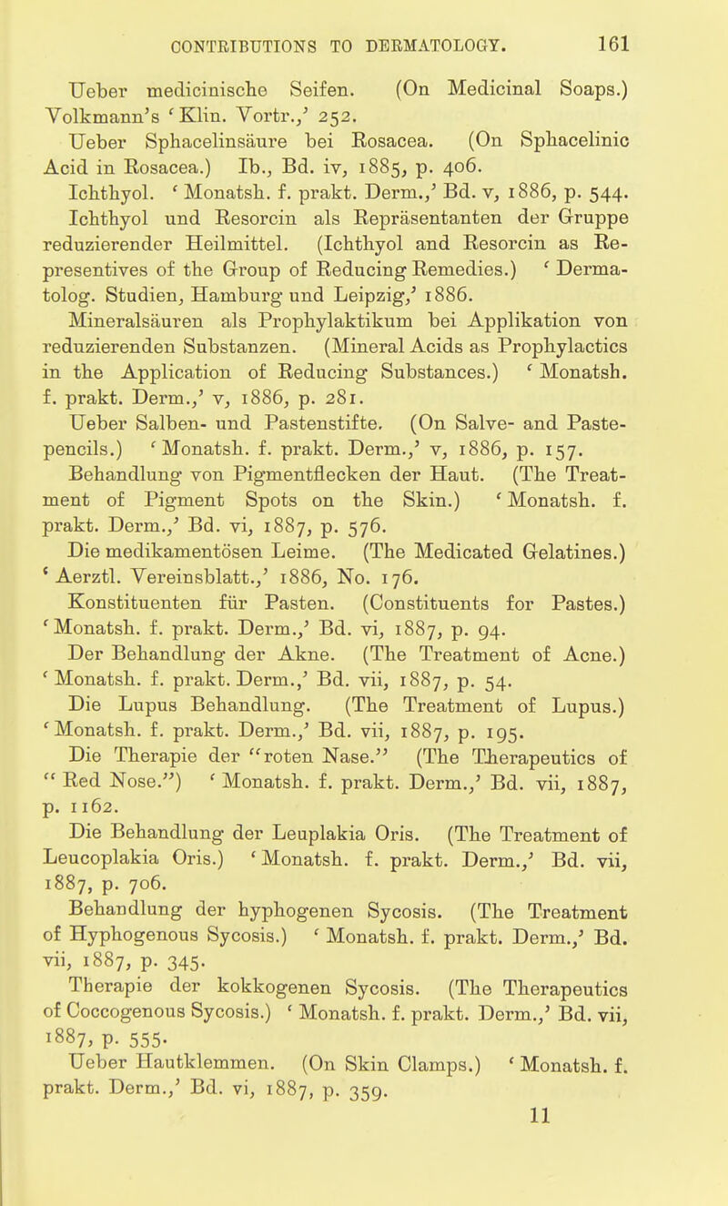 TJeber medicinische Seifen. (On Medicinal Soaps.) Volkmann's 'Klin. Vortr./ 252. Ueber Sphacelinsaure bei Rosacea. (On Sphacelinic Acid in Rosacea.) Ib., Bd. iv, 1885, p. 406. Ichthyol. ' Monatsh. f. prakt. Derm./ Bd. v, 1886, p. 544. Ichthyol und Resorcin als Reprasentanten der Gruppe reduzierender Heilmittel. (Ichtbyol and Resorcin as Re- presentives of the Group of Reducing Remedies.) ' Derma- tolog. Studien, Hamburg und Leipzig/ 1886. Mineralsauren als Propbylaktikum bei Applikation von reduzierenden Substanzen. (Mineral Acids as Prophylactics in the Application of Reducing Substances.) ' Monatsh. f. prakt. Derm./ v, 1886, p. 281. Ueber Salben- und Pastenstifte. (On Salve- and Paste- pencils.) 'Monatsh. f. prakt. Derm./ v, 1886, p. 157. Behandlung von Pigmentnecken der Haut. (The Treat- ment of Pigment Spots on the Skin.) ' Monatsh. f. prakt. Derm./ Bd. vi, 1887, p. 576. Die medikamentosen Leime. (The Medicated Gelatines.) ' Aerztl. Vereinsblatt./ 1886, No. 176. Konstituenten fur Pasten. (Constituents for Pastes.) f Monatsh. f. prakt. Derm./ Bd. vi, 1887, p. 94. Der Behandlung der Akne. (The Treatment of Acne.) 'Monatsh. f. prakt. Derm./ Bd. vii, 1887, p. 54. Die Lupus Behandlung. (The Treatment of Lupus.) 'Monatsh. f. prakt. Derm./ Bd. vii, 1887, p. 195. Die Therapie der roten Nase. (The Therapeutics of ft Red Nose.) f Monatsh. f. prakt. Derm./ Bd. vii, 1887, p. 1162. Die Behandlung der Leuplakia Oris. (The Treatment of Leucoplakia Oris.) 'Monatsh. f. prakt. Derm./ Bd. vii, 1887, p. 706. Behandlung der hyphogenen Sycosis. (The Treatment of Hyphogenous Sycosis.) ' Monatsh. f. prakt. Derm./ Bd. vii, 1887, p. 345. Therapie der kokkogenen Sycosis. (The Therapeutics of Coccogenous Sycosis.) ' Monatsh. f. prakt. Derm./ Bd. vii, 1887, P- 555- Ueber Hautklemmen. (On Skin Clamps.) ' Monatsh. f. prakt. Derm./ Bd. vi, 1887, P- 359- 11