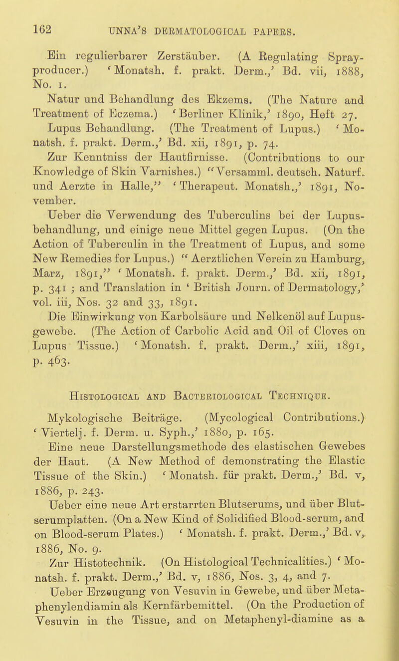 Ein regulierbarer Zerstauber. (A Regulating Spray- producer.) 'Monatsh. f. prakt. Derm./ Bd. vii, 1888, No. 1. Natur und Behandlung des Ekzems. (The Nature and Treatment of Eczema.) ' Berliner Klinik/ 1890, Heft 27. Lupus Behandlung. (The Treatment of Lupus.) ' Mo- natsh. f. pi'akt. Derm./ Bd. xii, 1891, p. 74. Zur Kenntniss der Hautfhmisse. (Contributions to our Knowledge of Skin Varnishes.) Versamml. deutsch. NaturL und Aerzte in Halle, * Therapeut. Monatsh./ 1891, No- vember. Ueber die Verwendung des Tuberculins bei der Lupus- beliandlung, und einige neue Mittel gegen Lupus. (On the Action of Tuberculin in the Treatment of Lupus, and some Now Remedies for Lupus.)  Aerztlichen Verein zu Hamburg, Marz, 1891, ' Monatsh. f. prakt. Derm.,' Bd. xii, 1891, p. 341 ; and Translation in ' British Journ. of Dermatology/ vol. iii, Nos. 32 and 33, 1891. Die Einwirkung von Karbolsaure und Nelkenol auf Lupus- gewebe. (The Action of Carbolic Acid and Oil of Cloves on Lupus Tissue.) ' Monatsh. f. px-akt. Derm./ xiii, 1891, p. 463. Histological and Bacteriological Technique. Mykologische Beitrage. (Mycological Contributions.) ' Viertelj. f. Derm. u. Syph./ 1880, p. 165. Eine neue Darstellungsmethode des elastischen Gewebes der Haut. (A New Method of demonstrating the Elastic Tissue of the Skin.) ' Monatsh. fur prakt. Derm./ Bd. v, 1886, p. 243. Ueber eine neue Art erstarrten Blutserums, und iiber Blut- serumplatten. (On a New Kind of Solidified Blood-serum, and on Blood-serum Plates.) ' Monatsh. f. prakt. Derm./ Bd. vr 1886, No. 9. Zur Histotechnik. (On Histological Technicalities.) ' Mo- natsh. f. prakt. Derm./ Bd. v, 1886, Nos. 3, 4, and 7. Ueber Erzeugung von Vesuvin in G-ewebe, und iiber Meta- phenylendiamin als Kernfarb emit tel. (On the Production of Vesuvin in the Tissue, and on Metaphenyl-diamine as a.