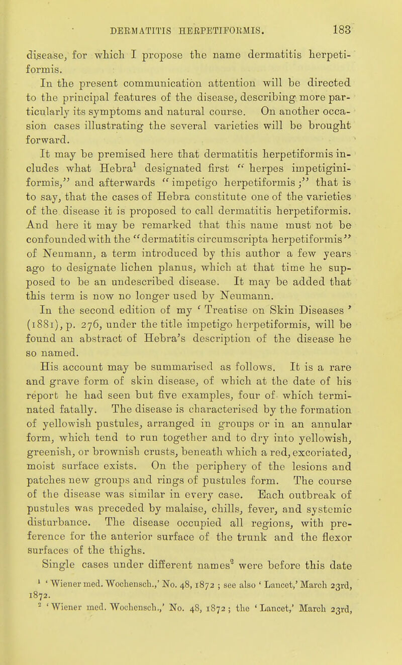 disease, for which I propose the name dermatitis herpeti- formis. In the present communication attention will be directed to the principal features of the disease, describing more par- ticularly its symptoms and natural course. On another occa- sion cases illustrating the several varieties will be brought forwai'd. It may be premised here that dermatitis herpetiformis in- cludes what Hebra1 designated first  herpes iinpetigini- forruis, and afterwards  impetigo herpetiformisthat is to say, that the cases of Hebra constitute one of the varieties of the disease it is proposed to call dermatitis herpetiformis. And here it may be remarked that this name must not be confounded with the dermatitis circumscripta herpetiformis of Neumann, a term introduced by this author a few years ago to designate lichen planus, which at that time he sup- posed to be an undescribed disease. It may be added that this term is now no longer used by Neumann. In the second edition of my c Treatise on Skin Diseases ' (i88i),p. 276, under the title impetigo herpetiformis, will be found an abstract of Hebra's description of the disease he so named. His account may be summarised as follows. It is a rare and grave form of skin disease, of which at the date of his report he had seen but five examples, four of which termi- nated fatally. The disease is characterised by the formation of yellowish pustules, arranged in groups or in an annular form, which tend to run together and to dry into yellowish, greenish, or brownish crusts, beneath which a red, excoriated, moist surface exists. On the periphery of the lesions and patches new groups and rings of pustules form. The course of the disease was similar in every case. Each outbreak of pustules was preceded by malaise, chills, fever, and systemic disturbance. The disease occupied all regions, with pre- ference for the anterior surface of the trunk and the flexor surfaces of the thighs. Single cases under different names9 were before this date 1 ' Wiener ined. Wochensch.,' No. 48,1872 ; see also ' Lancet,' March 23rd, 1872. 2 'Wiener med. Wochensch.,' No. 48, 1872; the 'Lancet,' March 23rd,