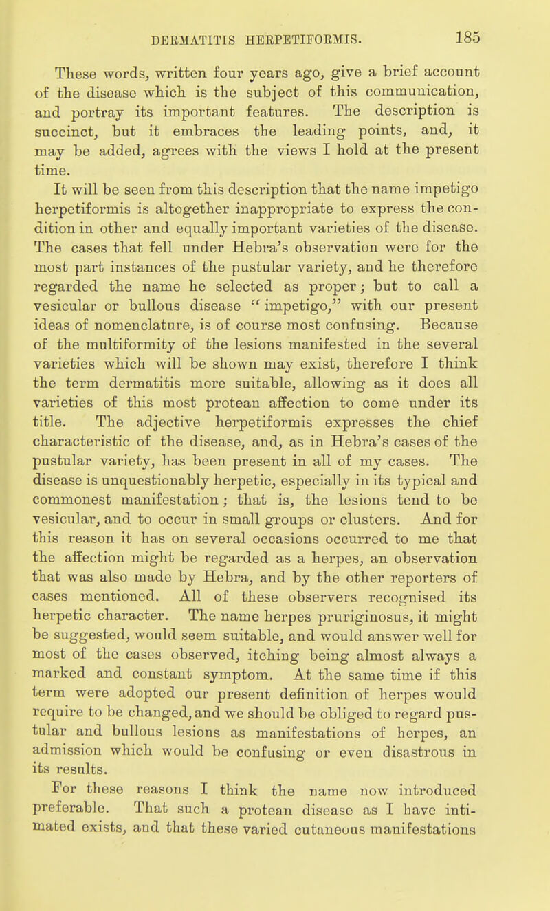 These words, written four years ago, give a brief account of the disease which is the subject of this communication, and portray its important features. The description is succinct, but it embraces the leading points, and, it may be added, agrees with the views I hold at the present time. It will be seen from this description that the name impetigo herpetiformis is altogether inappropriate to express the con- dition in other and equally important varieties of the disease. The cases that fell under Hebra's observation were for the most part instances of the pustular variety, and he therefore regarded the name he selected as proper; but to call a vesicular or bullous disease  impetigo, with our present ideas of nomenclature, is of course most confusing. Because of the multiformity of the lesions manifested in the several varieties which will be shown may exist, therefore I think the term dermatitis more suitable, allowing as it does all varieties of this most protean affection to come under its title. The adjective herpetiformis expresses the chief characteristic of the disease, and, as in Hebra's cases of the pustular variety, has been present in all of my cases. The disease is unquestionably herpetic, especially in its typical and commonest manifestation; that is, the lesions tend to be vesicular, and to occur in small groups or clusters. And for this reason it has on several occasions occurred to me that the affection might be regarded as a herpes, an observation that was also made by Hebra, and by the other reporters of cases mentioned. All of these observers recognised its herpetic character. The name herpes pruriginosus, it might be suggested, would seem suitable, and would answer well for most of the cases observed, itching being almost always a marked and constant symptom. At the same time if this term were adopted our present definition of herpes would require to be changed, and we should be obliged to regard pus- tular and bullous lesions as manifestations of herpes, an admission which would be confusing or even disastrous in its results. For these reasons I think the name now introduced preferable. That such a protean disease as I have inti- mated exists, and that these varied cutaneous manifestations