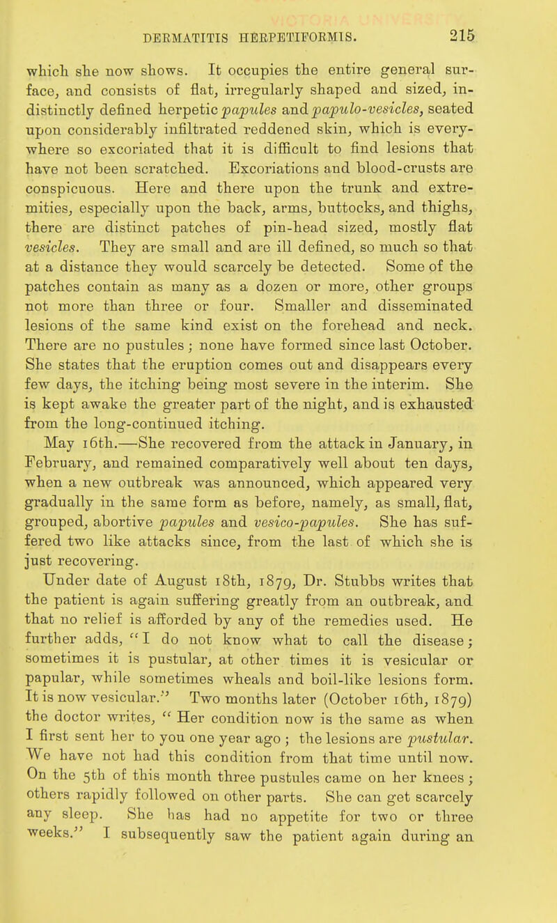 which she now shows. It occupies the entire general sur- face, and consists of flat, irregularly shaped and sized, in- distinctly defined herpetic papules and papule-vesicles, seated upon considerably infiltrated reddened skin, which is every- where so excoriated that it is difficult to find lesions that have not been scratched. Excoriations and blood-crusts are conspicuous. Here and there upon the trunk and extre- mities, especially upon the back, arms, buttocks, and thighs, there are distinct patches of pin-head sized, mostly flat vesicles. They are small and are ill defined, so much so that at a distance they would scarcely be detected. Some of the patches contain as many as a dozen or more, other groups not more than three or four. Smaller and disseminated lesions of the same kind exist on the forehead and neck. There are no pustules; none have formed since last October. She states that the eruption comes out and disappears every few days, the itching being most severe in the interim. She is kept awake the greater part of the night, and is exhausted from the long-continued itching. May 16th.—She recovered from the attack in January, in February, and remained comparatively well about ten days, when a new outbreak was announced, which appeared very gradually in the same form as before, namely, as small, flat, grouped, abortive papules and vesico-papules. She has suf- fered two like attacks since, from the last of which she is just recovering. Under date of August 18th, 1879, Dr. Stubbs writes that the patient is again suffering greatly from an outbreak, and that no relief is afforded by any of the remedies used. He further adds, I do not know what to call the disease; sometimes it is pustular, at other times it is vesicular or papular, while sometimes wheals and boil-like lesions form. It is now vesicular.'' Two months later (October 16th, 1879) the doctor writes,  Her condition now is the same as when I first sent her to you one year ago ; the lesions are pustular. We have not had this condition from that time until now. On the 5th of this month three pustules came on her knees; others rapidly followed on other parts. She can get scarcely any sleep. She has had no appetite for two or three weeks.- I subsequently saw the patient again during an