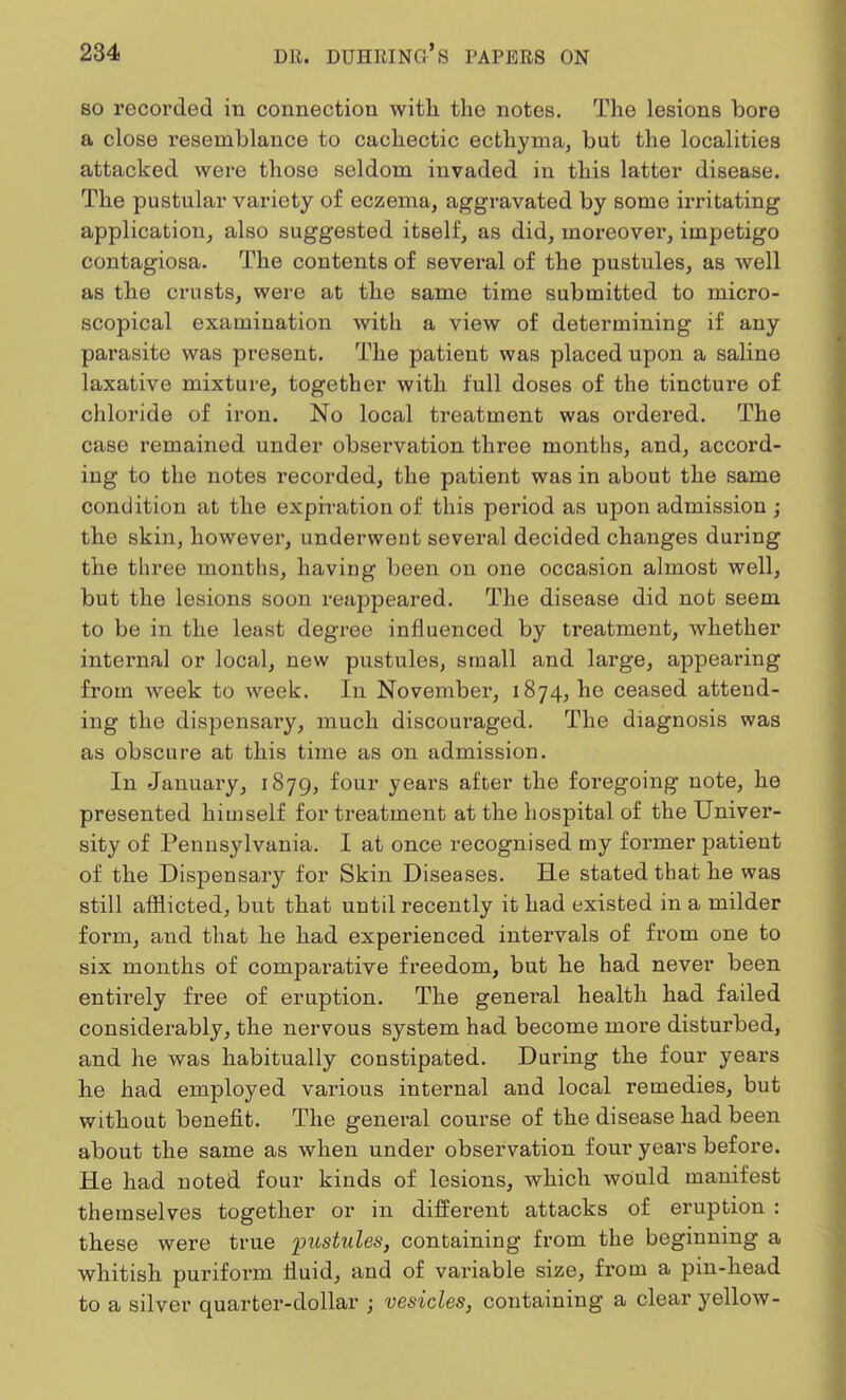 so recorded in connection with the notes. The lesions bore a close resemblance to cachectic ecthyma, but the localities attacked were those seldom invaded in this latter disease. The pustular variety of eczema, aggravated by some irritating application, also suggested itself, as did, moreover, impetigo contagiosa. The contents of several of the pustules, as well as the crusts, were at the same time submitted to micro- scopical examination with a view of determining if any parasite was present. The patient was placed upon a saline laxative mixture, together with full doses of the tincture of chloride of iron. No local treatment was ordered. The case remained under observation three months, and, accord- ing to the notes recorded, the patient was in about the same condition at the expiration of this period as upon admission ; the skin, however, underwent several decided changes during the three months, having been on one occasion almost well, but the lesions soon reappeared. The disease did not seem to be in the least degree influenced by treatment, Avhether internal or local, new pustules, small and large, appearing from week to week. In November, 1874, he ceased attend- ing the dispensary, much discouraged. The diagnosis was as obscure at this time as on admission. In January, 1879, four years after the foregoing note, he presented himself for treatment at the hospital of the Univer- sity of Pennsylvania. I at once recognised my former patient of the Dispensary for Skin Diseases. He stated that he was still afflicted, but that until recently it had existed in a milder form, and that he had experienced intervals of from one to six months of comparative freedom, but he had never been entirely free of eruption. The general health had failed considerably, the nervous system had become more disturbed, and he was habitually constipated. During the four years he had employed various internal and local remedies, but without benefit. The general course of the disease had been about the same as when under observation four years before. He had noted four kinds of lesions, which would manifest themselves together or in different attacks of eruption : these were true pustules, containing from the beginning a whitish puriform fluid, and of variable size, from a pin-head to a silver quarter-dollar ; vesicles, containing a clear yellow-