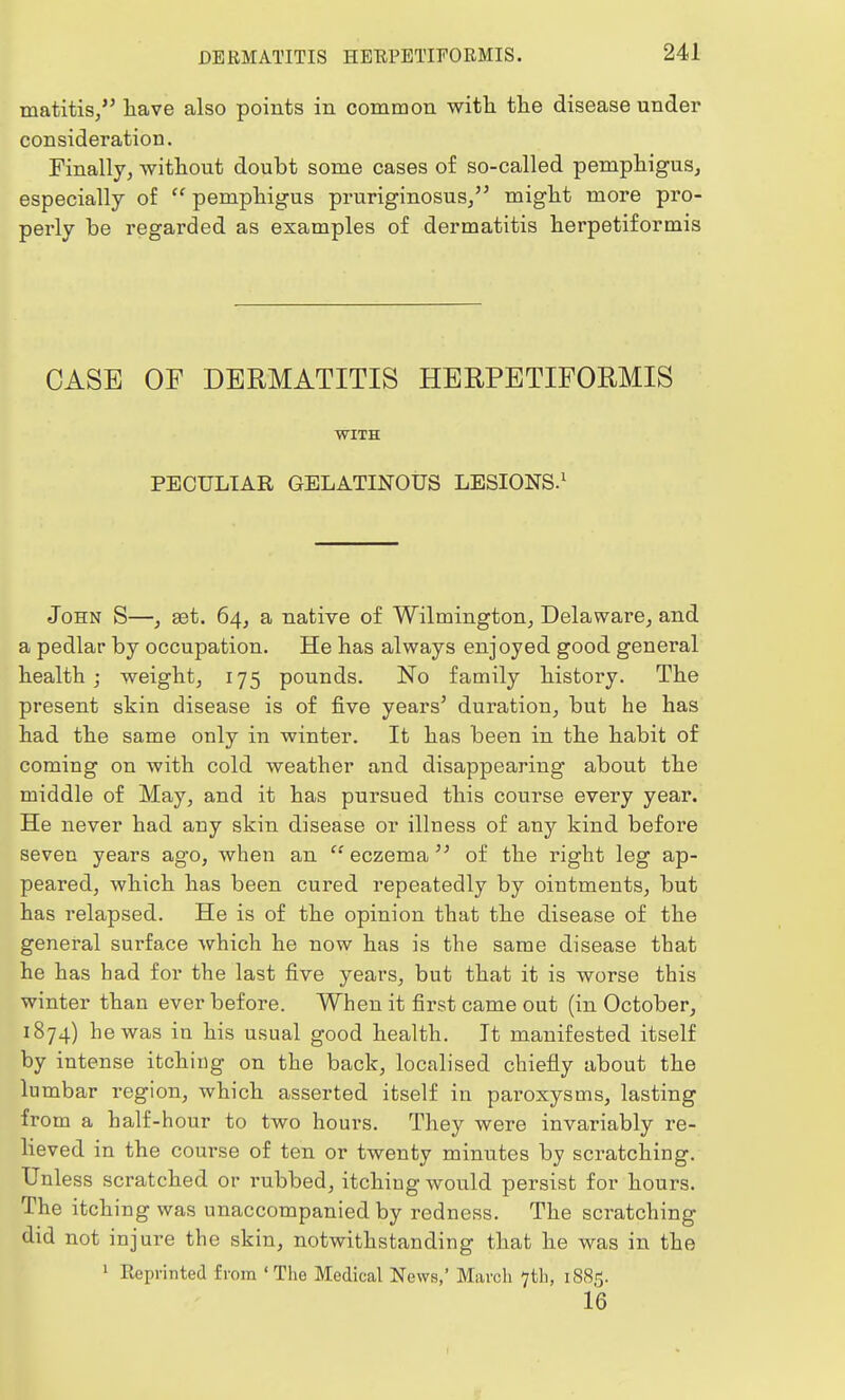 matitis, have also points in common with the disease under consideration. Finally, without doubt some cases of so-called pemphigus, especially of  pemphigus pruriginosus, might more pro- perly be regarded as examples of dermatitis herpetiformis CASE OF DERMATITIS HERPETIFORMIS WITH PECULIAR GELATINOUS LESIONS.1 John S—, set. 64, a native of Wilmington, Delaware, and a pedlar by occupation. He has always enjoyed good general health; weight, 175 pounds. No family history. The present skin disease is of five years' duration, but he has had the same only in winter. It has been in the habit of coming on with cold weather and disappearing about the middle of May, and it has pursued this course every year. He never had any skin disease or illness of any kind before seven years ago, when an eczemaof the right leg ap- peared, which has been cured repeatedly by ointments, but has relapsed. He is of the opinion that the disease of the general surface which he now has is the same disease that he has had for the last five years, but that it is worse this winter than ever before. When it first came out (in October, 1874) he was in his usual good health. It manifested itself by intense itching on the back, localised chiefly about the lumbar region, which asserted itself in paroxysms, lasting from a half-hour to two hours. They were invariably re- lieved in the course of ten or twenty minutes by scratching. Unless scratched or rubbed, itching would persist for hours. The itching was unaccompanied by redness. The scratching did not injure the skin, notwithstanding that he was in the 1 Reprinted from ' The Medical News,' March 7th, 1885. 16