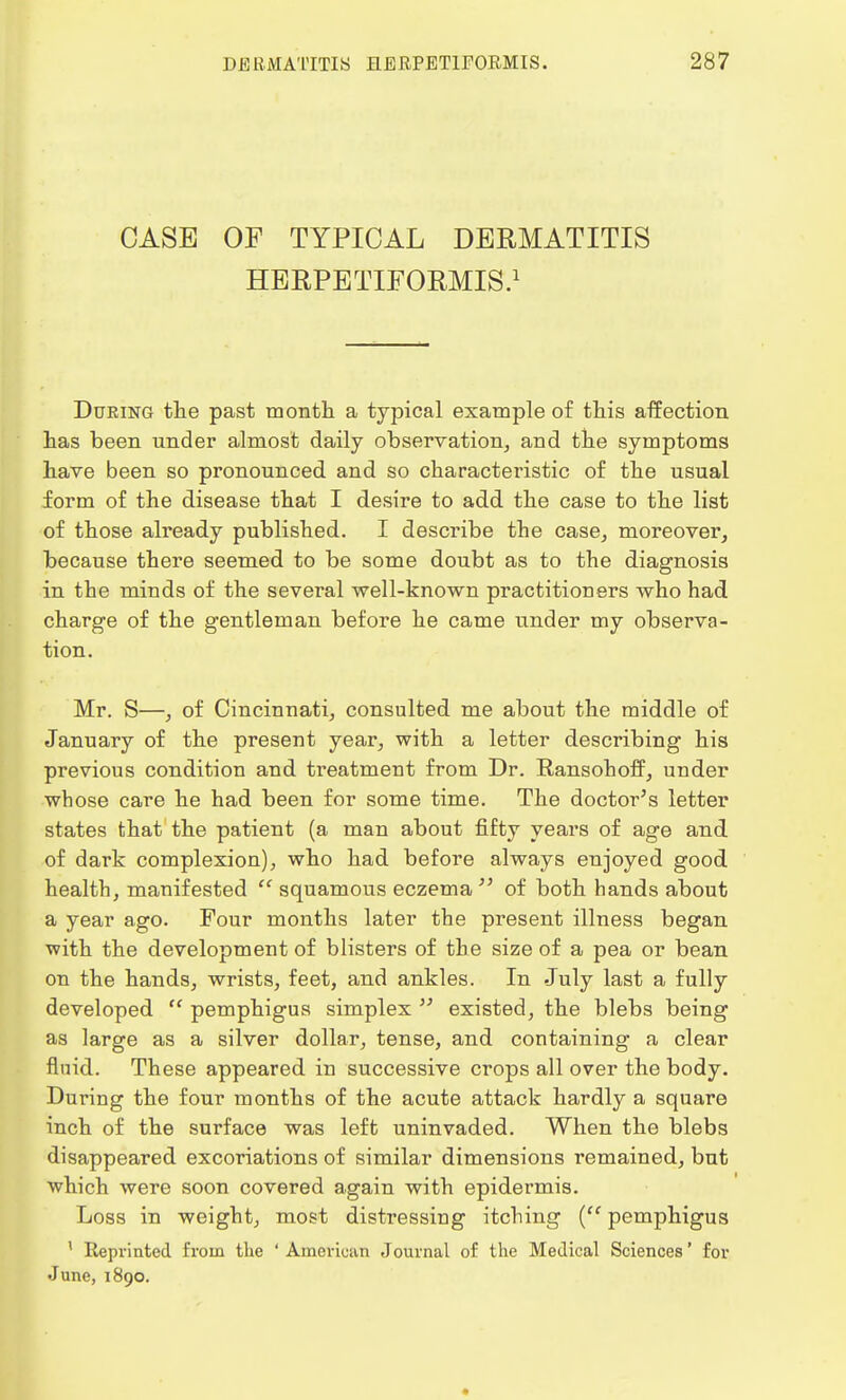 CASE OP TYPICAL DERMATITIS HERPETIFORMIS.1 During the past month a typical example of this affection has been under almost daily observation, and the symptoms have been so pronounced and so characteristic of the usual form of the disease that I desire to add the case to the list of those already published. I describe the case, moreover, because there seemed to be some doubt as to the diagnosis in the minds of the several well-known practitioners who had charge of the gentleman before he came under my observa- tion. Mr. S—, of Cincinnati, consulted me about the middle of January of the present year, with a letter describing his previous condition and treatment from Dr. Ransohoff, under whose care he had been for some time. The doctor's letter states that the patient (a man about fifty years of age and of dark complexion), who had before always enjoyed good health, manifested  squamous eczema  of both hands about a year ago. Four months later the present illness began with the development of blisters of the size of a pea or bean on the hands, wrists, feet, and ankles. In July last a fully developed  pemphigus simplex  existed, the blebs being as large as a silver dollar, tense, and containing a clear fluid. These appeared in successive crops all over the body. During the four months of the acute attack hardly a square inch of the surface was left uninvaded. When the blebs disappeared excoriations of similar dimensions remained, but which were soon covered again with epidermis. Loss in weight, most distressing itching ( pemphigus ' Reprinted from the 'American Journal of the Medical Sciences' for June, 1890.