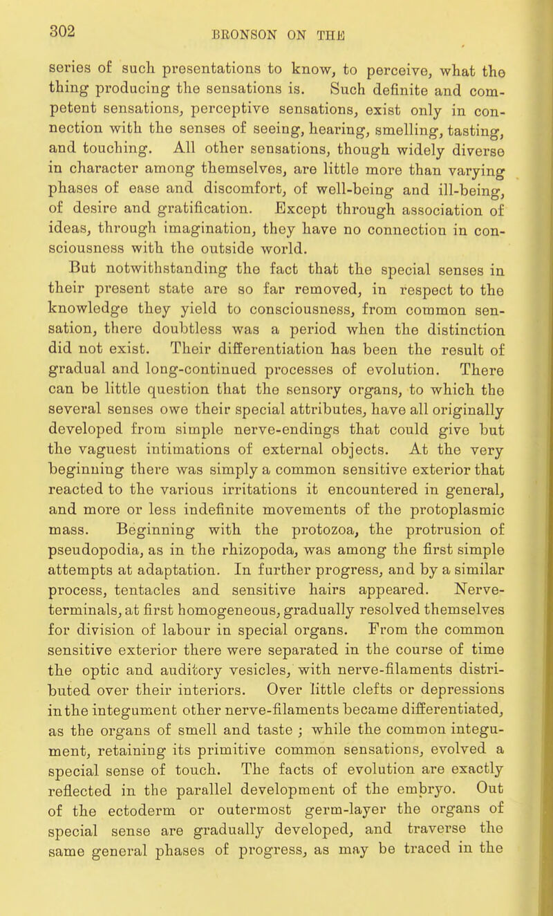 series of such presentations to know, to perceive, what the thing producing the sensations is. Such definite and com- petent sensations, perceptive sensations, exist only in con- nection with the senses of seeing, hearing, smelling, tasting, and touching. All other sensations, though widely diverse in character among themselves, are little more than varying phases of ease and discomfort, of well-being and ill-being, of desire and gratification. Except through association of ideas, through imagination, they have no connection in con- sciousness with the outside world. But notwithstanding the fact that the special senses in their present state are so far removed, in respect to the knowledge they yield to consciousness, from common sen- sation, there doubtless was a period when the distinction did not exist. Their differentiation has been the result of gradual and long-continued processes of evolution. There can be little question that the sensory organs, to which the several senses owe their special attributes, have all originally developed from simple nerve-endings that could give but the vaguest intimations of external objects. At the very beginning there was simply a common sensitive exterior that reacted to the various irritations it encountered in general, and more or less indefinite movements of the protoplasmic mass. Beginning with the protozoa, the protrusion of pseudopodia, as in the rhizopoda, was among the first simple attempts at adaptation. In further progress, and by a similar process, tentacles and sensitive hairs appeared. Nerve- terminals, at first homogeneous, gradually resolved themselves for division of labour in special organs. From the common sensitive exterior there were separated in the course of time the optic and auditory vesicles, with nerve-filaments distri- buted over their interiors. Over little clefts or depressions in the integument other nerve-filaments became differentiated, as the organs of smell and taste ; while the common integu- ment, retaining its primitive common sensations, evolved a special sense of touch. The facts of evolution are exactly reflected in the parallel development of the embryo. Out of the ectoderm or outermost germ-layer the organs of special sense are gradually developed, and traverse the same general phases of progress, as may be traced in the