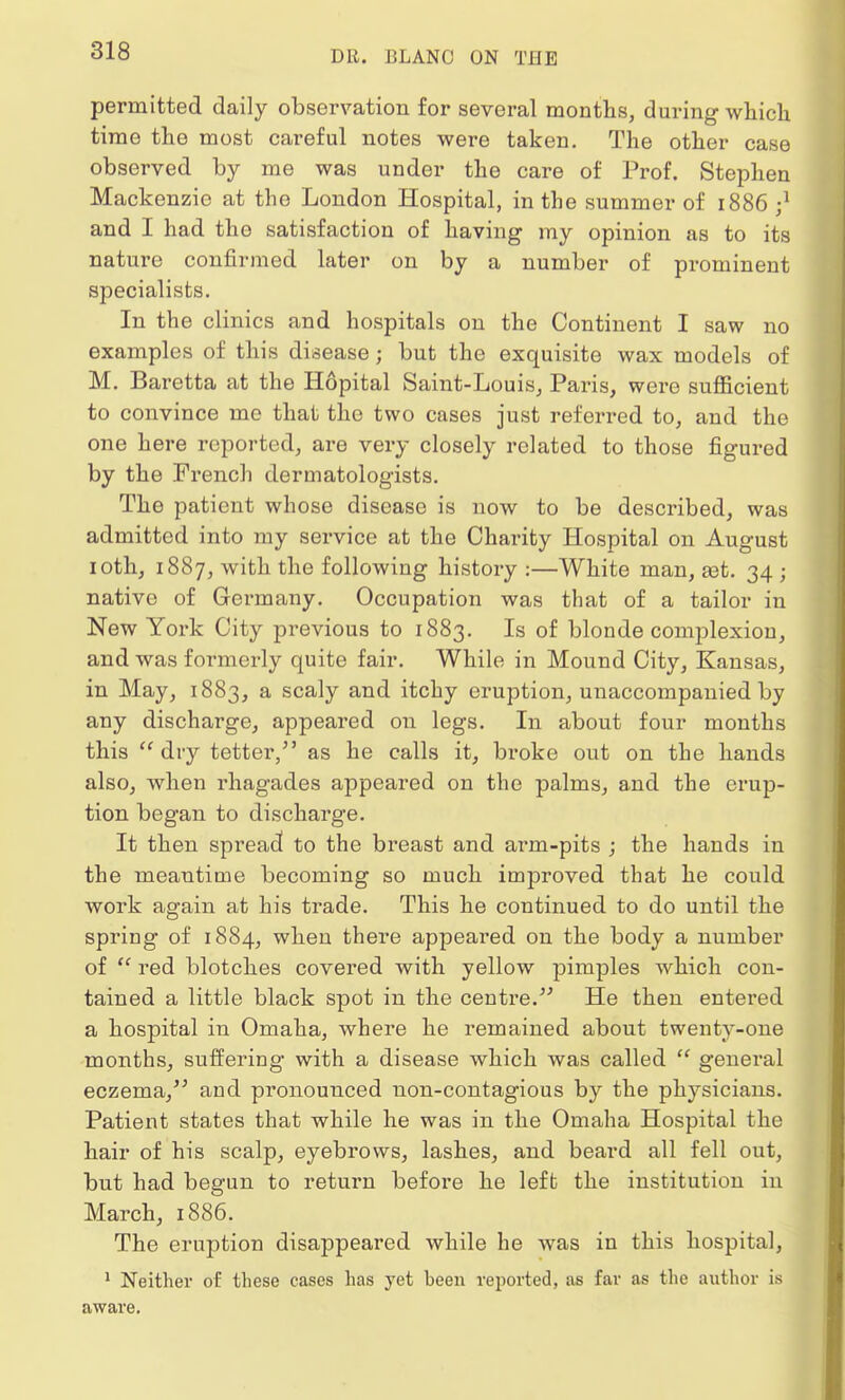 permitted daily observation for several months, during which time the most careful notes were taken. The other case observed by me was under the care of Prof. Stephen Mackenzie at the London Hospital, in the summer of 1886 ;] and I had the satisfaction of having my opinion as to its nature confirmed later on by a number of prominent specialists. In the clinics and hospitals on the Continent I saw no examples of this disease j but the exquisite wax models of M. Baretta at the Hopital Saint-Louis, Paris, were sufficient to convince me that the two cases just referred to, and the one here reported, are very closely related to those figured by the French dermatologists. The patient whose disease is now to be described, was admitted into my service at the Charity Hospital on August 10th, 1887, with the following history :—White man, ast. 34 j native of Germany. Occupation was that of a tailor in New York City previous to 1883. Is of blonde complexion, and was formerly quite fair. While in Mound City, Kansas, in May, 1883, a scaly and itchy eruption, unaccompanied by any discharge, appeared on legs. In about four months this  dry tetter, as he calls it, broke out on the hands also, when rhagades appeared on the palms, and the erup- tion began to discharge. It then spread to the breast and arm-pits ; the hands in the meantime becoming so much improved that he could work again at his trade. This he continued to do until the spring of 1884, when there appealed on the body a number of  red blotches covered with yellow pimples which con- tained a little black spot in the centre. He then entered a hospital in Omaha, where he remained about twenty-one months, suffering with a disease which was called  general eczema, and pi'onounced non-contagious by the physicians. Patient states that while he was in the Omaha Hospital the hair of his scalp, eyebrows, lashes, and beard all fell out, but had begun to return before he left the institution in March, 1886. The eruption disappeared while he was in this hospital, 1 Neither of these cases has yet been reported, as far as the author is aware.