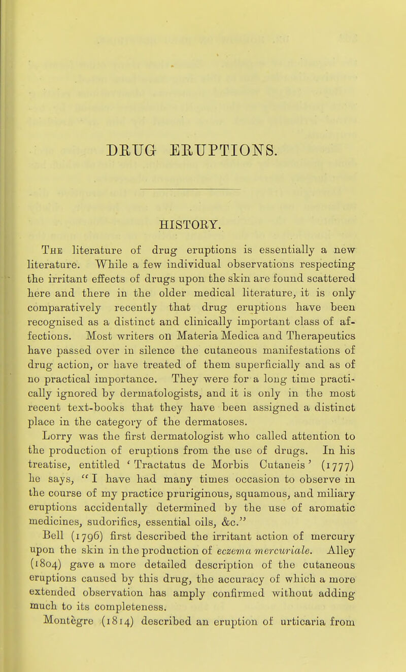 HISTORY. The literature of drug eruptions is essentially a new literature. While a few individual observations respecting the irritant effects of drugs upon the skin are found scattered here and there in the older medical literature, it is only comparatively recently that drug eruptious have been recognised as a distinct and clinically important class of af- fections. Most writers on Materia Medica and Therapeutics have passed over in silence the cutaneous manifestations of drug action, or have treated of them superficially and as of no practical importance. They were for a long time practi- cally ignored by dermatologists, and it is only in the most recent text-books that they have been assigned a distinct place in the category of the dermatoses. Lorry was the first dermatologist who called attention to the production of eruptions from the use of drugs. In his treatise, entitled ' Tractatus de Morbis Cutaneis' (1777) he says,  I have had many times occasion to observe in the course of my practice pruriginous, squamous, and miliary eruptions accidentally determined by the use of aromatic medicines, sudorifics, essential oils, &c. Bell (1796) first described the irritant action of mercury upon the skin in the production of eczema mercuriale. Alley (1804) gave a more detailed description of the cutaneous eruptions caused by this drug, the accuracy of which a more extended observation has amply confirmed without adding much to its completeness. Montegre (1814) described an eruption of urticaria from