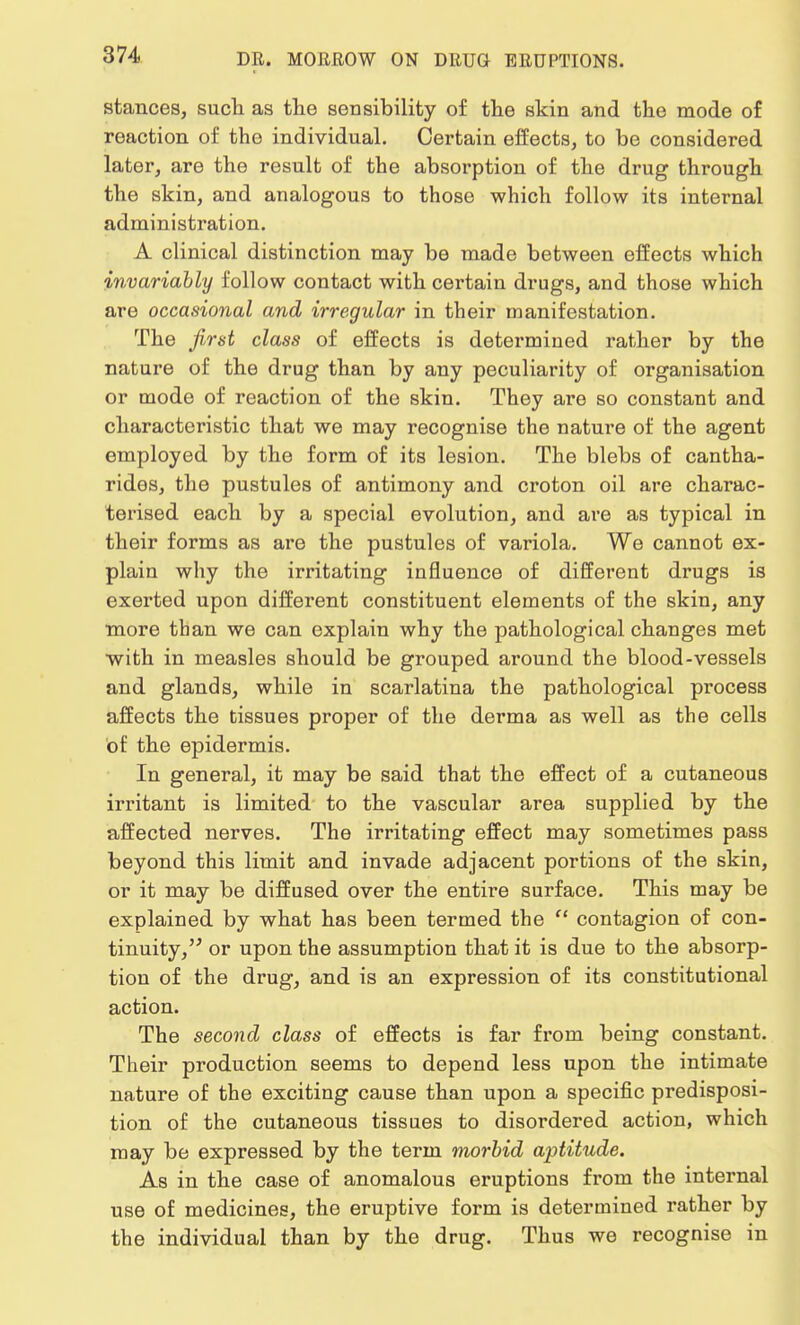 stances, such as the sensibility of the skin and the mode of reaction of the individual. Certain effects, to be considered later, are the result of the absorption of the drug through the skin, and analogous to those which follow its internal administration. A clinical distinction may be made between effects which invariably follow contact with certain drugs, and those which are occasional and irregular in their manifestation. The first class of effects is determined rather by the nature of the drug than by any peculiarity of organisation or mode of reaction of the skin. They are so constant and characteristic that we may recognise the nature of the agent employed by the form of its lesion. The blebs of cantha- rides, the pustules of antimony and croton oil are charac- terised each by a special evolution, and are as typical in their forms as are the pustules of variola. We cannot ex- plain why the irritating influence of different drugs is exerted upon different constituent elements of the skin, any more than we can explain why the pathological changes met with in measles should be grouped around the blood-vessels and glands, while in scarlatina the pathological process affects the tissues proper of the derma as well as the cells of the epidermis. In general, it may be said that the effect of a cutaneous irritant is limited to the vascular area supplied by the affected nerves. The irritating effect may sometimes pass beyond this limit and invade adjacent portions of the skin, or it may be diffused over the entire surface. This may be explained by what has been termed the  contagion of con- tinuity, or upon the assumption that it is due to the absorp- tion of the drug, and is an expression of its constitutional action. The second class of effects is far from being constant. Their production seems to depend less upon the intimate nature of the exciting cause than upon a specific predisposi- tion of the cutaneous tissues to disordered action, which may be expressed by the term morbid aptitude. As in the case of anomalous eruptions from the internal use of medicines, the eruptive form is determined rather by the individual than by the drug. Thus we recognise in