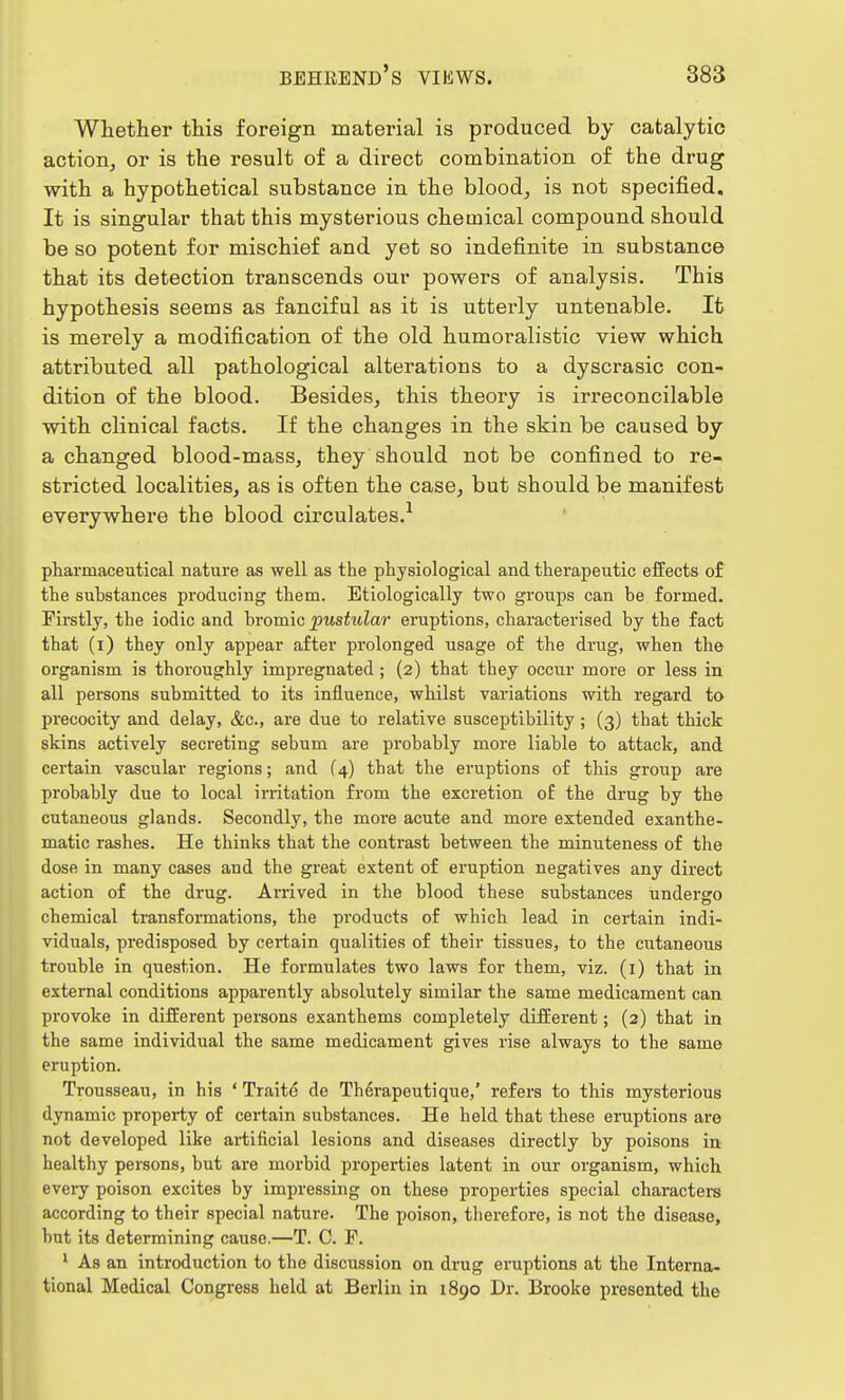 Whether this foreign material is produced by catalytic action, or is the result of a direct combination of the drug with a hypothetical substance in the blood, is not specified. It is singular that this mysterious chetnical compound should be so potent for mischief and yet so indefinite in substance that its detection transcends our powers of analysis. This hypothesis seems as fanciful as it is utterly untenable. It is merely a modification of the old humoralistic view which attributed all pathological alterations to a dyscrasic con- dition of the blood. Besides, this theory is irreconcilable with clinical facts. If the changes in the skin be caused by a changed blood-mass, they should not be confined to re- stricted localities, as is often the case, but should be manifest everywhere the blood circulates.1 pharmaceutical nature as well as the physiological and therapeutic effects of the substances producing them. Etiologically two groups can be formed. Firstly, the iodic and bromic pustular eruptions, characterised by the fact that (i) they only appear after prolonged usage of the drug, when the organism is thoroughly impregnated ; (2) that they occur more or less in all persons submitted to its influence, whilst variations with regard to precocity and delay, &c, are due to relative susceptibility ; (3) that thick skins actively secreting sebum are probably more liable to attack, and certain vascular regions; and (4) that the eruptions of this group are probably due to local irritation from the excretion of the drug by the cutaneous glands. Secondly, the more acute and more extended exanthe- matic rashes. He thinks that the contrast between the minuteness of the dose in many cases and the great extent of eruption negatives any direct action of the drug. Arrived in the blood these substances undergo chemical transformations, the products of which lead in certain indi- viduals, predisposed by certain qualities of their tissues, to the cutaneous trouble in question. He formulates two laws for them, viz. (1) that in external conditions apparently absolutely similar the same medicament can provoke in different persons exanthems completely different; (2) that in the same individual the same medicament gives rise always to the same eruption. Trousseau, in his ' Traite de Therapeutique,' refers to this mysterious dynamic property of certain substances. He held that these eruptions are not developed like artificial lesions and diseases directly by poisons in healthy persons, but are morbid properties latent in our organism, which every poison excites by impressing on these properties special characters according to their special nature. The poison, therefore, is not the disease, hut its determining cause.—T. C. P. 1 As an introduction to the discussion on drug eruptions at the Interna- tional Medical Congress held at Berlin in 1890 Dr. Brooke presented the