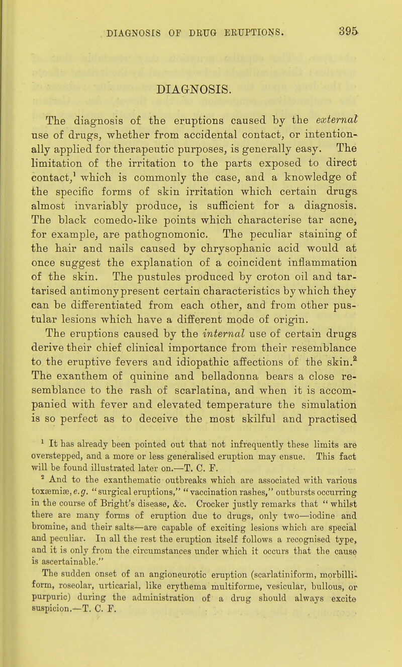 DIAGNOSIS. The diagnosis of the eruptions caused by the external use of drugs, whether from accidental contact, or intention- ally applied for therapeutic purposes, is generally easy. The limitation of the irritation to the parts exposed to direct contact,1 which is commonly the case, and a knowledge of the specific forms of skin irritation which certain drugs almost invariably produce, is sufficient for a diagnosis. The black comedo-like points which characterise tar acne, for example, are pathognomonic. The peculiar staining of the hair and nails caused by chrysophanic acid would at once suggest the explanation of a coincident inflammation of the skin. The pustules produced by croton oil and tar- tarised antimony present certain characteristics by which they can be differentiated from each other, and from other pus- tular lesions which have a different mode of origin. The eruptions caused by the internal use of certain drugs derive their chief clinical importance from their resemblance to the eruptive fevers and idiopathic affections of the skin.2 The exanthem of quinine and belladonna bears a close re- semblance to the rash of scarlatina, and when it is accom- panied with fever and elevated temperature the simulation is so perfect as to deceive the most skilful and practised 1 It has already been pointed out that not infrequently these limits are overstepped, and a more or less generalised eruption may ensue. This fact will be found illustrated later on.—T. C. F. 5 And to the exanthematic outbreaks which are associated with various toxaemia?, e. g. surgical eruptions, vaccination rashes, outbursts occurring in the course of Bright's disease, &c. Crocker justly remarks that  whilst there are many forms of eruption due to drugs, only two—iodine and bromine, and their salts—are capable of exciting lesions which are special and peculiar. In all the rest the eruption itself follows a recognised type, and it is only from the circumstances under which it occurs that the cause is ascertainable. The sudden onset of an angioneurotic eruption (scarlatiniform, morbilli- form, roseolar, urticarial, like erythema multiforme, vesicular, bullous, or purpuric) during the administration of a drug should always excite suspicion.—T. C. F.